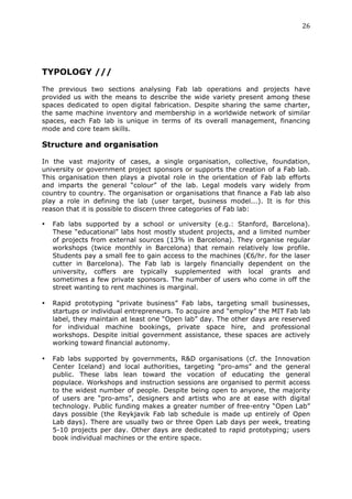 26	
  
	
  




TYPOLOGY ///
	
  
The previous two sections analysing Fab lab operations and projects have
provided us with the means to describe the wide variety present among these
spaces dedicated to open digital fabrication. Despite sharing the same charter,
the same machine inventory and membership in a worldwide network of similar
spaces, each Fab lab is unique in terms of its overall management, financing
mode and core team skills.

Structure and organisation
	
  
In the vast majority of cases, a single organisation, collective, foundation,
university or government project sponsors or supports the creation of a Fab lab.
This organisation then plays a pivotal role in the orientation of Fab lab efforts
and imparts the general “colour” of the lab. Legal models vary widely from
country to country. The organisation or organisations that finance a Fab lab also
play a role in defining the lab (user target, business model...). It is for this
reason that it is possible to discern three categories of Fab lab:

•      Fab labs supported by a school or university (e.g.: Stanford, Barcelona).
       These “educational” labs host mostly student projects, and a limited number
       of projects from external sources (13% in Barcelona). They organise regular
       workshops (twice monthly in Barcelona) that remain relatively low profile.
       Students pay a small fee to gain access to the machines (€6/hr. for the laser
       cutter in Barcelona). The Fab lab is largely financially dependent on the
       university, coffers are typically supplemented with local grants and
       sometimes a few private sponsors. The number of users who come in off the
       street wanting to rent machines is marginal.

•      Rapid prototyping “private business” Fab labs, targeting small businesses,
       startups or individual entrepreneurs. To acquire and “employ” the MIT Fab lab
       label, they maintain at least one “Open lab” day. The other days are reserved
       for individual machine bookings, private space hire, and professional
       workshops. Despite initial government assistance, these spaces are actively
       working toward financial autonomy.

•      Fab labs supported by governments, R&D organisations (cf. the Innovation
       Center Iceland) and local authorities, targeting “pro-ams” and the general
       public. These labs lean toward the vocation of educating the general
       populace. Workshops and instruction sessions are organised to permit access
       to the widest number of people. Despite being open to anyone, the majority
       of users are “pro-ams”, designers and artists who are at ease with digital
       technology. Public funding makes a greater number of free-entry “Open Lab”
       days possible (the Reykjavik Fab lab schedule is made up entirely of Open
       Lab days). There are usually two or three Open Lab days per week, treating
       5-10 projects per day. Other days are dedicated to rapid prototyping; users
       book individual machines or the entire space.
 