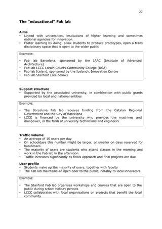 27	
  
	
  
The “educational” Fab lab
	
  
Aims
• Linked with universities, institutions of higher learning and sometimes
  national agencies for innovation.
• Foster learning by doing, allow students to produce prototypes, open a trans
  disciplinary space that is open to the wider public

Example:

•      Fab lab Barcelona, sponsored by the IAAC (Institute of             Advanced
       Architecture)
•      Fab lab LCCC Lorain County Community College (USA)
•      Fab lab Iceland, sponsored by the Icelandic Innovation Centre
•      Fab lab Stanford (see below)



Support structure
• Supported by the associated university, in combination with public grants
  provided by local and national entities

Example:

•      The Barcelona Fab lab receives funding from the Catalan Regional
       Government and the City of Barcelona
•      LCCC is financed by the university who provides the machines and
       manpower, in the form of university technicians and engineers



Traffic volume
• An average of 10 users per day
• On schooldays this number might be larger, or smaller on days reserved for
   businesses
• The majority of users are students who attend classes in the morning and
   work in the Fab lab in the afternoon
• Traffic increases significantly as finals approach and final projects are due

User profile
• Students make up the majority of users, together with faculty
• The Fab lab maintains an open door to the public, notably to local innovators

Example:  	
 

•      The Stanford Fab lab organises workshops and courses that are open to the
       public during school holiday periods
•      LCCC collaborates with local organisations on projects that benefit the local
       community
 