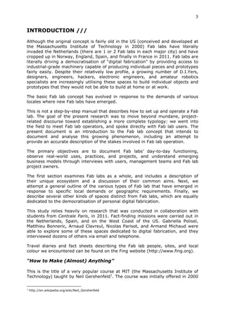 3	
  
	
  
INTRODUCTION ///
	
  
Although the original concept is fairly old in the US (conceived and developed at
the Massachusetts Institute of Technology in 2000) Fab labs have literally
invaded the Netherlands (there are 1 or 2 Fab labs in each major city) and have
cropped up in Norway, England, Spain, and finally in France in 2011. Fab labs are
literally driving a democratisation of “digital fabrication” by providing access to
industrial-grade machinery capable of producing individual pieces and prototypes
fairly easily. Despite their relatively low profile, a growing number of D.I.Yers,
designers, engineers, hackers, electronic engineers, and amateur robotics
specialists are increasingly utilising these spaces to build individual objects and
prototypes that they would not be able to build at home or at work.

The basic Fab lab concept has evolved in response to the demands of various
locales where new Fab labs have emerged.

This is not a step-by-step manual that describes how to set up and operate a Fab
lab. The goal of the present research was to move beyond mundane, project-
related discourse toward establishing a more complete typology: we went into
the field to meet Fab lab operators, and spoke directly with Fab lab users. The
present document is an introduction to the Fab lab concept that intends to
document and analyse this growing phenomenon, including an attempt to
provide an accurate description of the stakes involved in Fab lab operation.

The primary objectives are to document Fab labs’ day-to-day functioning,
observe real-world uses, practices, and projects, and understand emerging
business models through interviews with users, management teams and Fab lab
project owners.

The first section examines Fab labs as a whole, and includes a description of
their unique ecosystem and a discussion of their common aims. Next, we
attempt a general outline of the various types of Fab lab that have emerged in
response to specific local demands or geographic requirements. Finally, we
describe several other kinds of spaces distinct from Fab labs, which are equally
dedicated to the democratisation of personal digital fabrication.

This study relies heavily on research that was conducted in collaboration with
students from Centrale Paris, in 2011. Fact-finding missions were carried out in
the Netherlands, Spain, and on the West Coast of the US. Gabriella Polisel,
Matthieu Bonneric, Arnaud Clavreul, Nicolas Parisot, and Armand Michaud were
able to explore some of these spaces dedicated to digital fabrication, and they
interviewed dozens of others via email and telephone.

Travel diaries and fact sheets describing the Fab lab people, sites, and local
colour we encountered can be found on the Fing website (http://www.fing.org).

“How to Make (Almost) Anything”
	
  
This is the title of a very popular course at MIT (the Massachusetts Institute of
Technology) taught by Neil Gershenfeld1. The course was initially offered in 2000

	
  	
  	
  	
  	
  	
  	
  	
  	
  	
  	
  	
  	
  	
  	
  	
  	
  	
  	
  	
  	
  	
  	
  	
  	
  	
  	
  	
  	
  	
  	
  	
  	
  	
  	
  	
  	
  	
  	
  	
  	
  	
  	
  	
  	
  	
  	
  	
  	
  	
  	
  	
  	
  	
  	
  	
  
1
         http://en.wikipedia.org/wiki/Neil_Gershenfeld
 