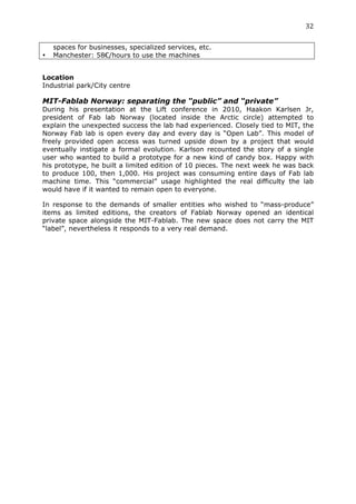 32	
  
	
  
       spaces for businesses, specialized services, etc.
•      Manchester: 58€/hours to use the machines


Location
Industrial park/City centre

MIT-Fablab Norway: separating the “public” and “private”
During his presentation at the Lift conference in 2010, Haakon Karlsen Jr,
president of Fab lab Norway (located inside the Arctic circle) attempted to
explain the unexpected success the lab had experienced. Closely tied to MIT, the
Norway Fab lab is open every day and every day is “Open Lab”. This model of
freely provided open access was turned upside down by a project that would
eventually instigate a formal evolution. Karlson recounted the story of a single
user who wanted to build a prototype for a new kind of candy box. Happy with
his prototype, he built a limited edition of 10 pieces. The next week he was back
to produce 100, then 1,000. His project was consuming entire days of Fab lab
machine time. This “commercial” usage highlighted the real difficulty the lab
would have if it wanted to remain open to everyone.

In response to the demands of smaller entities who wished to “mass-produce”
items as limited editions, the creators of Fablab Norway opened an identical
private space alongside the MIT-Fablab. The new space does not carry the MIT
“label”, nevertheless it responds to a very real demand.

	
  
 
