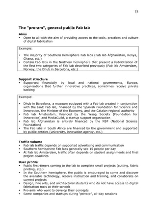 33	
  
	
  



The “pro-am”, general public Fab lab
Aims
• Open to all with the aim of providing access to the tools, practices and culture
  of digital fabrication

Example:

•      The majority of Southern hemisphere Fab labs (Fab lab Afghanistan, Kenya,
       Ghana, etc.)
•      Certain Fab labs in the Northern hemisphere that present a hybridization of
       the first two categories of Fab lab described previously (Fab lab Amsterdam,
       Norway, the Dhub in Barcelona, etc.)
	
  
Support structure
• Supported financially by local and national governments, Europe,
  organisations that further innovative practices, sometimes receive private
  backing

Example:

•      Dhub in Barcelona, a museum equipped with a Fab lab created in conjunction
       with the IaaC Fab lab, financed by the Spanish Foundation for Science and
       Innovation, the Minister of the Economy, and the Catalan regional authority
•      Fab lab Amsterdam, financed by the Waag Society (Foundation for
       Innovation) and MediaGuild, a startup support organisation
•      Fab lab Afghanistan is entirely financed by the NSF (National Science
       Foundation)
•      The Fab labs in South Africa are financed by the government and supported
       by public entities (university, innovation agency, etc.)
	
  
Traffic volume
• Fab lab traffic depends on supported advertising and communication
• Southern hemisphere Fab labs generally see 15 people per day
• At Fab lab Amsterdam, traffic often depends on student assignments and final
   project deadlines

User profile
• Public first-timers coming to the lab to complete small projects (cutting, fabric
  printing, etc.)
• In the Southern hemisphere, the public is encouraged to come and discover
  the available technology, receive instruction and training, and collaborate on
  current projects
• Design, fine arts, and architectural students who do not have access to digital
  fabrication tools at their schools
• Pro-ams who want to develop their concepts
• Some companies and startups during “private”, all-day sessions
 