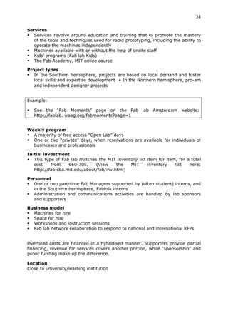 34	
  
	
  
Services
• Services revolve around education and training that to promote the mastery
   of the tools and techniques used for rapid prototyping, including the ability to
   operate the machines independently
• Machines available with or without the help of onsite staff
• Kids’ programs (Fab lab Kids)
• The Fab Academy, MIT online course

Project types
• In the Southern hemisphere, projects are based on local demand and foster
   local skills and expertise development  • In the Northern hemisphere, pro-am
   and independent designer projects


Example:

•      See the “Fab Moments” page on the Fab lab Amsterdam website:
       http://fablab. waag.org/fabmoments?page=1
	
  
Weekly program
• A majority of free access “Open Lab” days
• One or two “private” days, when reservations are available for individuals or
  businesses and professionals

Initial investment
• This type of Fab lab matches the MIT inventory list item for item, for a total
   cost    from    €60-70k.    (View     the  MIT     inventory    list   here:
   http://fab.cba.mit.edu/about/fab/inv.html)

Personnel
• One or two part-time Fab Managers supported by (often student) interns, and
  in the Southern hemisphere, Fabfolk interns
• Administration and communications activities are handled by lab sponsors
  and supporters

Business model
• Machines for hire
• Space for hire
• Workshops and instruction sessions
• Fab lab network collaboration to respond to national and international RFPs


Overhead costs are financed in a hybridised manner. Supporters provide partial
financing, revenue for services covers another portion, while “sponsorship” and
public funding make up the difference.

Location
Close to university/learning institution
 