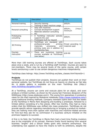 37	
  
	
  



Service                   Description                               Price

Personal training         •   Security training                     $95/hr.
                          •   Training in basic machine usage
                          •   Help with machines
                                                                    $95/hr.,    2-hour
Personal consulting       •   Concept development support
                                                                    minimum
                          •   Materials selection consulting
                          •   Etc.
Prototyping               •   A TechShop instructor actively
                                                                    $95/hr.
consulting                    supports the user
                          •   Prototypes built by request
                          •   TechShops are equipped with
                              professional-grade         printing   Priced according to
3D Printing
                              materials;      processing     and    material used
                              printing costs are in addition to
                              membership fees
Courses             and   •   There are numerous training
                                                                    $30-90
instruction                   courses available at TechShops
                              (see below)


More than 100 training courses are offered at TechShops. Each course takes
place once a week, and is run by a TechShop staff member. Courses are open to
non-members. There may be several levels of the same course, with certain
levels sanctioning a user to use certain dangerous machines independently.

TechShop class listings: http://www.TechShop.ws/take_classes.html?storeId=1

Projects
TechShops do not publish their projects. Anyone can publish their work on their
personal website, but TechShops do not focus as heavily on sharing as Fab labs
do. A photo gallery is available on the main TechShop site (http://
www.TechShop.ws/gallery.html).

At a TechShop, anyone can come and execute plans for an object, and even
produce a limited number, as shown by the young San Francisco designers of the
DODOcase (http://www.dodocase.com/). The young firm specialises in protective
cases for the iPad inspired by Moleskine notebooks (http://www.moleskine.com/)
using traditional binding methods. Company members spent their first few weeks
at the TechShop in Menlo Park designing and building a prototype, followed by a
limited edition consisting of a few pieces. After two months, they had so many
orders that the DODOcase was shifted into mass production. TechShops do not
provide specific advice regarding manufacturing or bringing a product to market–
they are nothing more than spaces with machines and machine-related services
for hire–but they ask for no commission if a business venture initiated on the
premises happens to succeed.

A first in its field, the TechShop in Menlo Park had a hard time finding investors
due to the originality of its concept. Planners finally found backing from several
business “angels” and a Silicon Valley giant who remains anonymous. The
undertaking now appears to have the means to fulfil its ambitions, despite the
 