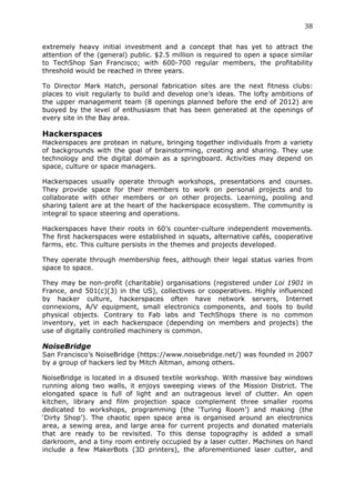 38	
  
	
  
extremely heavy initial investment and a concept that has yet to attract the
attention of the (general) public. $2.5 million is required to open a space similar
to TechShop San Francisco; with 600-700 regular members, the profitability
threshold would be reached in three years.

To Director Mark Hatch, personal fabrication sites are the next fitness clubs:
places to visit regularly to build and develop one’s ideas. The lofty ambitions of
the upper management team (8 openings planned before the end of 2012) are
buoyed by the level of enthusiasm that has been generated at the openings of
every site in the Bay area.

Hackerspaces
Hackerspaces are protean in nature, bringing together individuals from a variety
of backgrounds with the goal of brainstorming, creating and sharing. They use
technology and the digital domain as a springboard. Activities may depend on
space, culture or space managers.

Hackerspaces usually operate through workshops, presentations and courses.
They provide space for their members to work on personal projects and to
collaborate with other members or on other projects. Learning, pooling and
sharing talent are at the heart of the hackerspace ecosystem. The community is
integral to space steering and operations.

Hackerspaces have their roots in 60’s counter-culture independent movements.
The first hackerspaces were established in squats, alternative cafés, cooperative
farms, etc. This culture persists in the themes and projects developed.

They operate through membership fees, although their legal status varies from
space to space.

They may be non-profit (charitable) organisations (registered under Loi 1901 in
France, and 501(c)(3) in the US), collectives or cooperatives. Highly influenced
by hacker culture, hackerspaces often have network servers, Internet
connexions, A/V equipment, small electronics components, and tools to build
physical objects. Contrary to Fab labs and TechShops there is no common
inventory, yet in each hackerspace (depending on members and projects) the
use of digitally controlled machinery is common.

NoiseBridge
San Francisco’s NoiseBridge (https://www.noisebridge.net/) was founded in 2007
by a group of hackers led by Mitch Altman, among others.

NoiseBridge is located in a disused textile workshop. With massive bay windows
running along two walls, it enjoys sweeping views of the Mission District. The
elongated space is full of light and an outrageous level of clutter. An open
kitchen, library and film projection space complement three smaller rooms
dedicated to workshops, programming (the ‘Turing Room’) and making (the
‘Dirty Shop’). The chaotic open space area is organised around an electronics
area, a sewing area, and large area for current projects and donated materials
that are ready to be revisited. To this dense topography is added a small
darkroom, and a tiny room entirely occupied by a laser cutter. Machines on hand
include a few MakerBots (3D printers), the aforementioned laser cutter, and
 