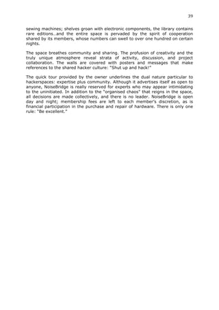 39	
  
	
  
sewing machines; shelves groan with electronic components, the library contains
rare editions…and the entire space is pervaded by the spirit of cooperation
shared by its members, whose numbers can swell to over one hundred on certain
nights.

The space breathes community and sharing. The profusion of creativity and the
truly unique atmosphere reveal strata of activity, discussion, and project
collaboration. The walls are covered with posters and messages that make
references to the shared hacker culture: “Shut up and hack!”

The quick tour provided by the owner underlines the dual nature particular to
hackerspaces: expertise plus community. Although it advertises itself as open to
anyone, NoiseBridge is really reserved for experts who may appear intimidating
to the uninitiated. In addition to the “organised chaos” that reigns in the space,
all decisions are made collectively, and there is no leader. NoiseBridge is open
day and night; membership fees are left to each member’s discretion, as is
financial participation in the purchase and repair of hardware. There is only one
rule: “Be excellent.”
 