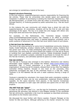 41	
  
	
  
can emerge (or sometimes a hybrid of the two).

Support structure financing
In the first instance, supporters/sponsors assume responsibility for financing the
lab entirely. These may be universities who donate space and operational
manpower in addition to purchasing or lending the machines required (e.g.: Fab
lab Barcelona/IaaC), or private firms (Fab lab Lisbon is exclusively financed by
Portugal Electric), or financing granted by public authorities (e.g.: Fab lab South
Africa).

In this instance the user community will initially have a direct link with the
supporter/sponsor. At universities, students will be the first to visit and take
advantage of the space. The key is to create ties and engage with others who
bring fresh skills and know-how along with them.

For example, in the Netherlands, the “Unlimited Design Contest”
(http://unlimiteddesigncontest.org/en) was initiated in an effort to promote
Dutch Fab labs beyond their user base; it reached designers, architects, and a
public audience of advanced D.I.Yers that had never before heard of such places.

A Fab lab from the bottom up
This kind of lab relies primarily on some kind of established community (Arduino
heads, model hobbyists, amateur robotics buffs, electronic artists, hackers) that
has grown over time. To make prototyping tasks easier and/or to enlarge the
community, the community will move toward the creation of a Fab lab by buying
or building their own digitally controlled machine. Fablab Amsterdam bought a
laser cutter to complete a project, extended its purchases to include the rest of
the Fab lab inventory, and ultimately opened its space to a wider audience.

Fab lab Artilect
The Fab lab in Toulouse also emerged in this fashion. Electronics and robotics
aficionados came together and created the Artilect (http://www.artilect.com)
association (NB: a French association is a term meaning a non-profit
organisation); Anwsering call for projects, allowed them to buy their first digitally
controlled milling machine. Housed in one room at the university, they
collectively purchased the rest of the machines found in a Fab lab. Today,
Toulouse is an MIT-labelled Fab lab with a wider audience sharing a range of
skills.

Toulouse is operated by volunteers; this means that public orientation outside a
limited number of hours can be very problematic, explained Director Nicolas
Lassable. As the space becomes more popular, it has become increasingly
difficult for volunteers to both cope with demand and spend time on their own
projects.

The MIT Fab lab “label”
In order to use the MIT “label” (i.e.: use the logo for fundraising, promoting and
advertising lab activities) and become a fully-fledged member of the worldwide
Fab lab community, essentially a lab must be equipped as described previously,
and adhere to the Charter (see annex).

We discussed the issue further with Sherry Lassiter, Program Manager at the
Center for Bits and Atoms. Although adhering to the charter remains the most
 