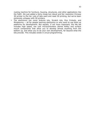 43	
  
	
  
       routing machine for furniture, housing, structures, and other applications like
       the FabFi. We just added a fairly cheap but robust and fair resolution Chinese
       3D printer to the list. Lots of labs want and need 3D printing, but we've been
       extremely unhappy with 3D printers.
•      The electronics can cover Arduino kits, Scratch kits, Pico Crickets, and
       Mindstorms -- all for people learning electronics or who want to use them as
       platforms for development. But equally, if not more important, the fab lab
       includes high speed, low cost microcontrollers (Atmel AVRs) and surface
       mount components that allow you to develop almost anything from the
       bottom up, and allow you to do your own development, far beyond what the
       kits provide. This includes onsite in circuit programming.
 