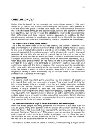 44	
  
	
  




CONCLUSION ///
	
  
Rather than be bound by the constraints of project-based research, this study
sought to go beyond the numbers and investigate the organic reality present at
Fab labs across the globe. Fab labs have taken the solid foundation erected by
MIT and articulated it through the local societies, cultures and economies of their
host countries. Our travels revealed the adaptability inherent to these facilities:
their differences and local colours became apparent, in addition to their
complementary natures. In conclusion, we would like to highlight the following
points, whose importance was underlined by many of the people we interviewed.

The importance of free, open access.
This is the first term listed in the Fab lab charter; the charter’s “mission” (Fab
labs are members of a worldwide network that exists to enable individual access
to the tools of digital fabrication) is shared by all Fab labs. While the charter is
generally respected, free and open access to the lab varies by country, team and
populace. All the Fab labs we visited granted free or low-cost access to the
premises at least one day per week (payment could be a small membership fee,
a project documented publicly, providing hours of newcomer assistance, etc.).
Open days place great demands on Fab Managers and their teams; the resources
provided by new users, who contribute to community creation, expansion and
enrichment, outweigh the lack of revenue they generate and the considerable
effort they solicit. We concluded that the more public funding a lab received, the
more free access it would be able to provide. Some offer a mixture of services
targeting a variety of users, while many rely on services aimed at businesses and
professionals to balance their budgets.

The community.
The second most important point underlined by the majority of people we
interviewed deals with the community of users. They inject (new) life into the
lab, provide (new) skills and specific expertise and devise innovative methods
and practices. Varying degrees of community members’ personal investment
imparts a unique dynamic to each lab. Lab operators stimulate the user
community with competitions, cross-disciplinary projects, targeted presentations,
etc. Having the right equipment is not enough; an active community transforms
a static space into a dynamic breeding ground for innovation. Careful planning
that contributes to a vibrant user community right from the beginning is one way
to guarantee the future success of a Fab lab.

The democratisation of digital fabrication tools and techniques.
When we asked people how they perceived the evolution of Fab labs over the
next 10 years, many drew parallels with the degree of expansion enabled by the
Internet. Today, Fab labs most likely represent the cornerstone of an emerging
personal fabrication “democracy”. This process–one person able to manage the
entire chain of production–is very similar to artisanal practice. Many lab users
see Fab labs as open access workshops for the 21st century. Like the Internet,
the Fab lab is an accessible platform for innovation.

The financial burden placed on users is minimal, vastly lowering a major barrier
 