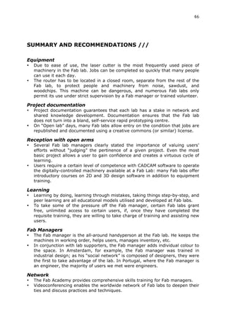 46	
  
	
  




SUMMARY AND RECOMMENDATIONS ///
	
  

Equipment
•      Due to ease of use, the laser cutter is the most frequently used piece of
       machinery in the Fab lab. Jobs can be completed so quickly that many people
       can use it each day.
•      The router has to be located in a closed room, separate from the rest of the
       Fab lab, to protect people and machinery from noise, sawdust, and
       woodchips. This machine can be dangerous, and numerous Fab labs only
       permit its use under strict supervision by a Fab manager or trained volunteer.

Project documentation
•      Project documentation guarantees that each lab has a stake in network and
       shared knowledge development. Documentation ensures that the Fab lab
       does not turn into a bland, self-service rapid prototyping centre.
•      On “Open lab” days, many Fab labs allow entry on the condition that jobs are
       republished and documented using a creative commons (or similar) license.

Reception with open arms
•      Several Fab lab managers clearly stated the importance of valuing users’
       efforts without “judging” the pertinence of a given project. Even the most
       basic project allows a user to gain confidence and creates a virtuous cycle of
       learning.
•      Users require a certain level of competence with CADCAM software to operate
       the digitally-controlled machinery available at a Fab Lab: many Fab labs offer
       introductory courses on 2D and 3D design software in addition to equipment
       training.

Learning
•      Learning by doing, learning through mistakes, taking things step-by-step, and
       peer learning are all educational models utilised and developed at Fab labs.
•      To take some of the pressure off the Fab manager, certain Fab labs grant
       free, unlimited access to certain users, if, once they have completed the
       requisite training, they are willing to take charge of training and assisting new
       users.

Fab Managers
•      The Fab manager is the all-around handyperson at the Fab lab. He keeps the
       machines in working order, helps users, manages inventory, etc.
•      In conjunction with lab supporters, the Fab manager adds individual colour to
       the space. In Amsterdam, for example, the Fab manager was trained in
       industrial design; as his “social network” is composed of designers, they were
       the first to take advantage of the lab. In Portugal, where the Fab manager is
       an engineer, the majority of users we met were engineers.

Network
•      The Fab Academy provides comprehensive skills training for Fab managers.
•      Videoconferencing enables the worldwide network of Fab labs to deepen their
       ties and discuss practices and techniques.
 