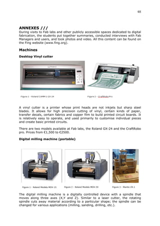 48	
  
	
  


ANNEXES ///
During visits to Fab labs and other publicly accessible spaces dedicated to digital
fabrication, the students put together summaries, conducted interviews with Fab
Managers and users, and took photos and video. All this content can be found on
the Fing website (www.fing.org).

Machines
Desktop Vinyl cutter




                                                                                      	
  


A vinyl cutter is a printer whose print heads are not inkjets but sharp steel
blades. It allows for high precision cutting of vinyl, certain kinds of paper,
transfer decals, certain fabrics and copper film to build printed circuit boards. It
is relatively easy to operate, and used primarily to customise individual pieces
and create basic printed circuits.

There are two models available at Fab labs, the Roland GX-24 and the CraftRobo
pro. Prices from €1,500 to €2500.

Digital milling machine (portable)




The digital milling machine is a digitally controlled device with a spindle that
moves along three axes (X,Y and Z). Similar to a laser cutter, the rotating
spindle cuts away material according to a particular shape; the spindle can be
changed for various applications (milling, sanding, drilling, etc.).
 