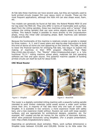 49	
  
	
  
At Fab labs these machines can have several uses, but they are typically used to
build printed circuits (copper film over epoxy resin) or moulds. These are the
most frequent applications, although this little mill can also shape wood, foam,
etc.

Two models can generally be found at Fab labs: the Roland Modela MDX-15 and
her big sister the MDX-20. They only differ in terms of machinable work surface.
Apart from the milling spindles, these two machines come with a “sensor” (that
replaces the milling spindle) that can scan entire objects placed on the work
surface. This feature makes it possible to move directly to the (re)production
phase, minus the initial CAD concepting phase. Both machines cost between
€3,000 and €5,000.

Because the functionality of this machine is relatively simple (a spindle is rotated
by three motors - X, Y, and Z axes) plans and step-by-step instructions to build
this kind of device at home are now appearing on the Internet. The CBA, wishing
to lower the financial barriers for emerging Fab labs, has begun to explore the
making of machines in their MTM program (Machines That Make
http://mtm.cba.mit.edu/). The “Mantis” (http://makeyourbot.org/) is a fully
functional “D.I.Y.” milling machine whose plans, materials list and operating
software are free and open source. This powerful machine capable of building
printed circuits can itself be built for about €100.

CNC Wood Router




The router is a digitally controlled milling machine with a powerful cutting spindle
intended to work thicker materials (solid wood) across a wider work surface
(more than 2m). A majority of Fab labs have only one type of router: the
ShopBot. It is available in two versions: a more expensive model with safety
bars, and a less expensive model without. Routers can work with large wooden
surfaces, and are appropriate for architectural designs, carpentry, etc. For
example, MIT created pre-fab kit homes for the victims of Hurricane Katrina,
which were produced exclusively using ShopBots. (For a project presentation,
visit: http://fab6.nl/speakers/larry-sass/).

Depending on peripherals (dust extractor, filters, work surface dimensions) a
ShopBot costs between €14,000 and €20,000. Similar to its little sister the
 