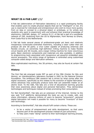 5	
  
	
  




WHAT IS A FAB LAB? ///
	
  
A Fab lab (abbreviation of Fabrication laboratory) is a rapid prototyping facility
that enables users to create physical objects that can be “intelligent” or not. It’s
use is reserved for individuals and entrepreneurs who wish to move more quickly
from an idea or concept to a physical object or prototype, or for artists and
students who want to experiment with and enhance their practical knowledge of
electronics, CADCAM, design, 21st century D.I.Y…A Fab lab is part of a worldwide
network of 100, stretching from the US to Afghanistan, from Norway to Ghana,
from Costa Rica to the Netherlands.

A Fab lab hosts several pieces of professional-grade yet basic and relatively
inexpensive numerically-controlled machinery, including a laser cutter that can
produce 2D and 3D parts; a vinyl cutter capable of producing antennas and
flexible circuits; an extremely high-definition milling machine to make flexible
circuit boards and 3D moulds, and a larger milling machine for more voluminous
parts. Basic electronic components and materials are also available, in addition
to programming tools associated with inexpensive yet powerful embedded open
source processors. The entire range of hardware is controlled using customised
computer-aided design and fabrication software.

More sophisticated machinery, like 3D printers, may also be found at certain Fab
labs.

History
	
  
The first Fab lab emerged inside MIT as part of the CBA (Center for Bits and
Atoms), an interdisciplinary laboratory founded in 2001 by the National Science
Foundation. The ambitious CBA research lab is driven by what comes after the
digital revolution, specifically as this relates to the evolution of digital fabrication,
where advances may eventually produce tools that can assemble matter at an
atomic level. To the CBA, Fab labs are a kind of educational learning grounds
that raise awareness about digital and personal fabrication. They democratise
technologies and techniques instead of simply promoting their consumption.

For Neil Gershenfeld2, Fab labs are an extension of the Internet. Similar to the
way web “2.0” platforms democratised the tools we use to create, edit, and
share information, allowing millions of users to become “prosumers”, personal
digital fabrication will make it possible for many to become “inventors” of their
own technology.

According to Gershenfeld3, Fab labs should fulfil certain criteria. These are:

                           •                          to be a vector of empowerment and skills development, so that users
                                                      become part of the development process instead of just consumers;
                           •                          to help users make “doing” central to their technological learning process,

	
  	
  	
  	
  	
  	
  	
  	
  	
  	
  	
  	
  	
  	
  	
  	
  	
  	
  	
  	
  	
  	
  	
  	
  	
  	
  	
  	
  	
  	
  	
  	
  	
  	
  	
  	
  	
  	
  	
  	
  	
  	
  	
  	
  	
  	
  	
  	
  	
  	
  	
  	
  	
  	
  	
  	
  
2
         Neil Gershenfeld TED Talk: http://www.youtube.com/watch?v=5n-APFrlXDs
3
         Neil Gershenfeld Fab6 conference: http://fab6.nl/
 