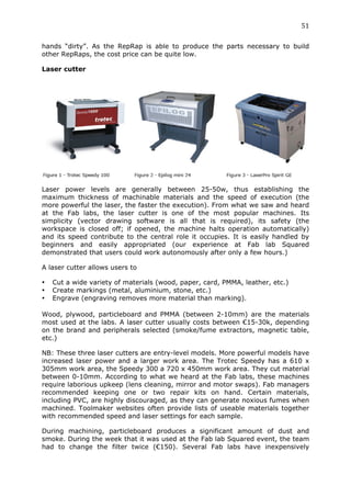 51	
  
	
  
hands “dirty”. As the RepRap is able to produce the parts necessary to build
other RepRaps, the cost price can be quite low.

Laser cutter




Laser power levels are generally between 25-50w, thus establishing the
maximum thickness of machinable materials and the speed of execution (the
more powerful the laser, the faster the execution). From what we saw and heard
at the Fab labs, the laser cutter is one of the most popular machines. Its
simplicity (vector drawing software is all that is required), its safety (the
workspace is closed off; if opened, the machine halts operation automatically)
and its speed contribute to the central role it occupies. It is easily handled by
beginners and easily appropriated (our experience at Fab lab Squared
demonstrated that users could work autonomously after only a few hours.)

A laser cutter allows users to

•      Cut a wide variety of materials (wood, paper, card, PMMA, leather, etc.)
•      Create markings (metal, aluminium, stone, etc.)
•      Engrave (engraving removes more material than marking).
	
  
Wood, plywood, particleboard and PMMA (between 2-10mm) are the materials
most used at the labs. A laser cutter usually costs between €15-30k, depending
on the brand and peripherals selected (smoke/fume extractors, magnetic table,
etc.)

NB: These three laser cutters are entry-level models. More powerful models have
increased laser power and a larger work area. The Trotec Speedy has a 610 x
305mm work area, the Speedy 300 a 720 x 450mm work area. They cut material
between 0-10mm. According to what we heard at the Fab labs, these machines
require laborious upkeep (lens cleaning, mirror and motor swaps). Fab managers
recommended keeping one or two repair kits on hand. Certain materials,
including PVC, are highly discouraged, as they can generate noxious fumes when
machined. Toolmaker websites often provide lists of useable materials together
with recommended speed and laser settings for each sample.

During machining, particleboard produces a significant amount of dust and
smoke. During the week that it was used at the Fab lab Squared event, the team
had to change the filter twice (€150). Several Fab labs have inexpensively
 