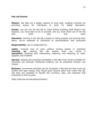 53	
  
	
  


Fab Lab Charter


Mission: fab labs are a global network of local labs, enabling invention by
providing  access   for  individuals to   tools   for   digital  fabrication.

Access: you can use the fab lab to make almost anything (that doesn't hurt
anyone); you must learn to do it yourself, and you must share use of the lab
with            other               uses             and               users

Education: training in the fab lab is based on doing projects and learning from
peers; you're expected to contribute to documentation and instruction

Responsibility: you're responsible for:

safety: knowing how to work without hurting people or machines
cleaning     up:     leaving the  lab   cleaner    than  you    found   it
operations: assisting with maintaining, repairing, and reporting on tools,
supplies, and incidents

Secrecy: designs and processes developed in fab labs must remain available for
individual use although intellectual property can be protected however you
choose

Business: commercial activities can be incubated in fab labs but they must not
conflict with open access, they should grow beyond rather than within the lab,
and they are expected to benefit the inventors, labs, and networks that
contribute to their success.

(http://fab.cba.mit.edu/about/charter/)
 