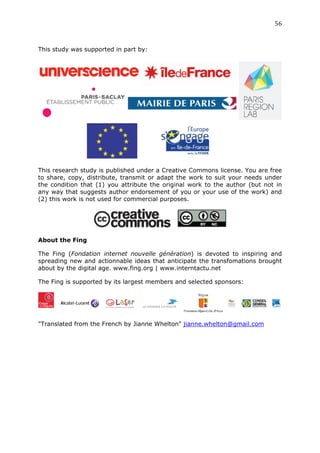 56	
  
	
  

This study was supported in part by:




This research study is published under a Creative Commons license. You are free
to share, copy, distribute, transmit or adapt the work to suit your needs under
the condition that (1) you attribute the original work to the author (but not in
any way that suggests author endorsement of you or your use of the work) and
(2) this work is not used for commercial purposes.




About the Fing

The Fing (Fondation internet nouvelle génération) is devoted to inspiring and
spreading new and actionnable ideas that anticipate the transfomations brought
about by the digital age. www.fing.org | www.interntactu.net

The Fing is supported by its largest members and selected sponsors:




"Translated from the French by Jianne Whelton" jianne.whelton@gmail.com
 