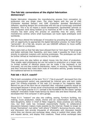 7	
  
	
  
The Fab lab: cornerstone of the digital fabrication
democracy?
	
  
Digital fabrication integrates the manufacturing process from conception to
production into one single chain. The chain begins with the use of CAD
(Computer Assisted Design) and CAM (Computer Assisted Manufacture)
software; resulting designs are constructed with the use of numerically controlled
hardware. This is by no means a recent development; Gershenfeld5 reminds us
that computers were being hooked up to machines at MIT in the 1950s. Heavy
industry has been using this process on assembly lines for years, while
mechatronics centres where small businesses can build rapid prototypes exist
worldwide.

Fab labs have altered the landscape of innovation by providing the general public
with an opportunity to appropriate the digital fabrication process: to make things
“personally”. At a Fab lab, anyone can use CADCAM software to move swiftly
from an idea to a prototype.

Many users told us that Fab labs have allowed them to “slim down” their projects
and better estimate their feasibility, and have made it possible for them to go
directly to potential investors with working prototypes. The prototypes can then
be further refined at mechatronics centres, for example.

Fab labs come into play before an object moves into the chain of production.
They enable rapid prototyping but are not suited to production on a larger scale
(a limited number of identical pieces can be made if the hardware is not
overused), nor are they suited to distribution, repair, or recycling. Their flexibility
and their mimimal fees make them hubs of innovative activity, greatly lowering
the traditional barriers to innovation.

Fab lab = D.I.Y. coach?
	
  
The hi-tech connotation of the term “D.I.Y.” (“do-it-yourself”, borrowed from the
home improvement sector) was popularised by Internet guru and tech media
giant Tim O’Reilly–originator of the web 2.0 concept–in his magazine Make.
Behind his use of the term lies an important idea: individual creativity should be
encouraged because it drives social consciousness and (social) responsibility. In
the US, the highly popular D.I.Y. concept is the foundation for the classic “garage
hobbyist” innovation model made famous by Steve Jobs and Steve Wosniak, who
developed their first computer in Job’s garage.

These D.I.Y. “makers” are also into crafting, sewing, furniture building, toy
making, music production, robots, drones and car customisation. According to
Dale Dougherty, Editor in Chief of Make magazine, these practices are nothing
new, but their scale has increased exponentially thanks to collaborative
discussions between makers made possible by the Internet. People no longer do
things “themselves”, but rather “with others” (“DIWO”). Numerous forums, wikis,
and discussion lists provide thousands of aficionados with discussion boards
where they can discuss and exchange ideas, share or publish their plans, offer
and request advice, and display final creations. These online exchanges take
	
  	
  	
  	
  	
  	
  	
  	
  	
  	
  	
  	
  	
  	
  	
  	
  	
  	
  	
  	
  	
  	
  	
  	
  	
  	
  	
  	
  	
  	
  	
  	
  	
  	
  	
  	
  	
  	
  	
  	
  	
  	
  	
  	
  	
  	
  	
  	
  	
  	
  	
  	
  	
  	
  	
  	
  
5
         Idem
 