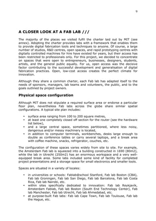 9	
  
	
  




A CLOSER LOOK AT A FAB LAB ///
	
  
The majority of the places we visited fulfil the charter laid out by MIT (see
annex). Adopting the charter provides labs with a framework that enables them
to provide digital fabrication tools and techniques to anyone. Of course, a large
number of studios, R&D centres, open spaces, and rapid prototyping centres with
digitally controlled machines for hire have existed for years, but their access has
been restricted to professionals only. For this project, we decided to concentrate
on spaces that were open to entrepreneurs, businesses, designers, students,
artists, and the general public equally. For us, open access was the decisive
factor contributing to the successful development and generalisation of digital
fabrication practices. Open, low-cost access creates the perfect climate for
innovation.

Although they share a common charter, each Fab lab has adapted itself to the
needs of sponsors, managers, lab teams and volunteers, the public, and to the
goals outlined by project owners.

Physical space configuration
	
  
Although MIT does not stipulate a required surface area or endorse a particular
floor plan, nevertheless Fab labs across the globe share similar spatial
configurations. A typical site plan includes:

       •   surface area ranging from 100 to 200 square metres,
       •   at least one completely closed off section for the router (see the hardware
           list below),
       •   and a large central space, sometimes partitioned, where less noisy,
           dangerous and/or messy machinery is located,
       •   in addition to computer terminals, workbenches, desks large enough to
           double as conference tables or carry several laptops, and a break area
           with coffee machine, snacks, refrigerator, couches, etc.

The configuration of these spaces varies widely from site to site. For example,
the Amsterdam Fab lab is squeezed into a building constructed in 1690 (80m2),
while the lab in Utrecht (250m2) has an enormous workspace and a very well-
equipped break area. Some labs included some kind of facility for completed
project presentations and a storage space for small electronics and smaller tools.

Spaces are situated in a variety of locales:

       •   in universities or schools: Fablab@school Stanford, Fab lab Boston (CBA),
           Fab lab Groningen, Fab lab San Diego, Fab lab Barcelona, Fab lab Costa
           Rica, Fab lab Nairobi, etc.
       •   within sites specifically dedicated to innovation: Fab lab Reykjavìk,
           Amsterdam Fablab, Fab lab Boston (South End Technology Center), Fab
           lab Manchester, Fab lab Utrecht, Fab lab Ahmedabad, etc.
       •   at purpose-built Fab labs: Fab lab Cape Town, Fab lab Toulouse, Fab lab
           the Hague, etc.
 