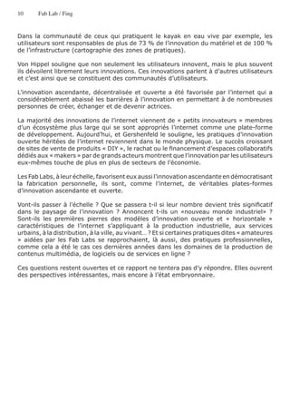 10     Fab Lab / Fing


Dans la communauté de ceux qui pratiquent le kayak en eau vive par exemple, les
utilisateurs sont responsables de plus de 73 % de l’innovation du matériel et de 100 %
de l’infrastructure (cartographie des zones de pratiques).

Von Hippel souligne que non seulement les utilisateurs innovent, mais le plus souvent
ils dévoilent librement leurs innovations. Ces innovations parlent à d’autres utilisateurs
et c’est ainsi que se constituent des communautés d’utilisateurs.

L’innovation ascendante, décentralisée et ouverte a été favorisée par l’internet qui a
considérablement abaissé les barrières à l’innovation en permettant à de nombreuses
personnes de créer, échanger et de devenir actrices.

La majorité des innovations de l’internet viennent de « petits innovateurs » membres
d’un écosystème plus large qui se sont appropriés l’internet comme une plate-forme
de développement. Aujourd’hui, et Gershenfeld le souligne, les pratiques d’innovation
ouverte héritées de l’internet reviennent dans le monde physique. Le succès croissant
de sites de vente de produits « DIY », le rachat ou le financement d’espaces collaboratifs
dédiés aux « makers » par de grands acteurs montrent que l’innovation par les utilisateurs
eux-mêmes touche de plus en plus de secteurs de l’économie.

Les Fab Labs, à leur échelle, favorisent eux aussi l’innovation ascendante en démocratisant
la fabrication personnelle, ils sont, comme l’internet, de véritables plates-formes
d’innovation ascendante et ouverte.

Vont-ils passer à l’échelle ? Que se passera t-il si leur nombre devient très significatif
dans le paysage de l’innovation ? Annoncent t-ils un «nouveau monde industriel» ?
Sont-ils les premières pierres des modèles d’innovation ouverte et « horizontale »
caractéristiques de l’internet s’appliquant à la production industrielle, aux services
urbains, à la distribution, à la ville, au vivant… ? Et si certaines pratiques dites « amateures
» aidées par les Fab Labs se rapprochaient, là aussi, des pratiques professionnelles,
comme cela a été le cas ces dernières années dans les domaines de la production de
contenus multimédia, de logiciels ou de services en ligne ?

Ces questions restent ouvertes et ce rapport ne tentera pas d’y répondre. Elles ouvrent
des perspectives intéressantes, mais encore à l’état embryonnaire.
 