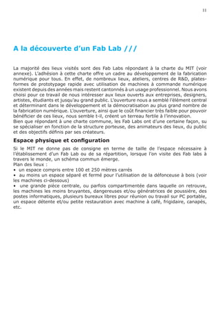11




A la découverte d’un Fab Lab ///

La majorité des lieux visités sont des Fab Labs répondant à la charte du MIT (voir
annexe). L’adhésion à cette charte offre un cadre au développement de la fabrication
numérique pour tous. En effet, de nombreux lieux, ateliers, centres de R&D, plates-
formes de prototypage rapide avec utilisation de machines à commande numérique
existent depuis des années mais restent cantonnés à un usage professionnel. Nous avons
choisi pour ce travail de nous intéresser aux lieux ouverts aux entreprises, designers,
artistes, étudiants et jusqu’au grand public. L’ouverture nous a semblé l’élément central
et déterminant dans le développement et la démocratisation au plus grand nombre de
la fabrication numérique. L’ouverture, ainsi que le coût financier très faible pour pouvoir
bénéficier de ces lieux, nous semble t-il, créent un terreau fertile à l’innovation.
Bien que répondant à une charte commune, les Fab Labs ont d’une certaine façon, su
se spécialiser en fonction de la structure porteuse, des animateurs des lieux, du public
et des objectifs définis par ses créateurs.
Espace physique et configuration
Si le MIT ne donne pas de consigne en terme de taille de l’espace nécessaire à
l’établissement d’un Fab Lab ou de sa répartition, lorsque l’on visite des Fab labs à
travers le monde, un schéma commun émerge.
Plan des lieux :
•  un espace compris entre 100 et 250 mètres carrés
•  au moins un espace séparé et fermé pour l’utilisation de la défonceuse à bois (voir
les machines ci-dessous)
•   une grande pièce centrale, ou parfois compartimentée dans laquelle on retrouve,
les machines les moins bruyantes, dangereuses et/ou génératrices de poussière, des
postes informatiques, plusieurs bureaux libres pour réunion ou travail sur PC portable,
un espace détente et/ou petite restauration avec machine à café, frigidaire, canapés,
etc.
 