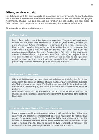 15



Offres, services et prix	
Les Fab Labs sont des lieux ouverts, ils proposent aux personnes le désirant, d’utiliser
les machines à commande numérique décrites ci-dessus afin de réaliser des projets.
Néanmoins, chaque Fab Lab propose en fonction de son public, de son mode de
financement, des compétences de ses animateurs, des services spécifiques.

Cinq grands services se distinguent :


   « Open Lab »

      Les « Open Labs » sont des journées ouvertes. N’importe qui peut venir
      utiliser les machines sans rendez-vous. C’est en général ces journées qui
      permettent aux futurs utilisateurs de comprendre le fonctionnement du
      Fab Lab, de connaître le type de machines utilisables et de rencontrer les
      animateurs. L’accès à ces journées est gratuit, ainsi que l’utilisation des
      machines pour effectuer des tests. Dans certains Fab Labs, si des personnes
      viennent réaliser des prototypes lors des « Open Labs », les projets doivent
      être documentés et « reversés » à la communauté. Le modèle est « premier
      arrivé, premier servi ». Les animateurs demandent aux utilisateurs de ne
      pas monopoliser les machines plus de quelques minutes.




   Ateliers et formations

      Même si l’utilisation des machines est relativement aisée, les Fab Labs
      dispensent des cours et ateliers afin de maîtriser par exemple les logiciels
      de CAO, certaines machines, l’utilisation de matériel du type Arduino, de
      l’initiation à l’électronique, etc. (Voir ci dessous des exemples de cours et
      ateliers).
      Des ateliers de « deuxième niveau » mettant en situation les différentes
      machines, compétences, savoirs sont également disponibles dans certains
      Fab Labs.




   Location de machines / Sur rendez-vous

      La location des machines fait souvent suite aux « Open Labs ». Les utilisateurs
      réservent une machine généralement pour une heure afin de réaliser leur
      projet. Ils peuvent dans ce cas demander l’aide des animateurs pour les
      utiliser. La machine est donc dédiée à une personne sans restriction d’usage
      pour le temps imparti. Dans le cas de ce type d’utilisation (payant), les
      utilisateurs ne sont pas obligés de documenter leurs projets.
 