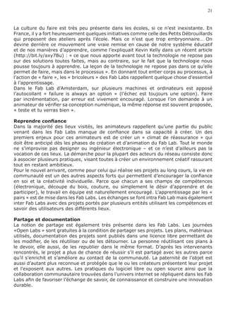 21


La culture du faire est très peu présente dans les écoles, si ce n’est inexistante. En
France, il y a fort heureusement quelques initiatives comme celle des Petits Débrouillards
qui proposent des ateliers après l’école. Mais ce n’est que trop embryonnaire… On
devine derrière ce mouvement une vraie remise en cause de notre système éducatif
et de nos manières d’apprendre, comme l’expliquait Kevin Kelly dans un récent article
(http://bit.ly/axy7Bu) : « ce que nous apporte avant tout la technologie ne repose pas
sur des solutions toutes faites, mais au contraire, sur le fait que la technologie nous
pousse toujours à apprendre. La leçon de la technologie ne repose pas dans ce qu’elle
permet de faire, mais dans le processus ». En donnant tout entier corps au processus, à
l’action de « faire », les « bricoleurs » des Fab Labs rappellent quelque chose d’essentiel
à l’apprentissage.
Dans le Fab Lab d’Amsterdam, sur plusieurs machines et ordinateurs est apposé
l’autocollant « failure is always an option » (l’échec est toujours une option). Faire
par incrémentation, par erreur est vivement encouragé. Lorsque l’on demande à un
animateur de vérifier sa conception numérique, la même réponse est souvent proposée,
« teste et tu verras bien ».

Reprendre confiance
Dans la majorité des lieux visités, les animateurs rappellent qu’une partie du public
venant dans les Fab Labs manque de confiance dans sa capacité à créer. Un des
premiers enjeux pour ces animateurs est de créer un « climat de réassurance » qui
doit être anticipé dès les phases de création et d’animation du Fab Lab. Tout le monde
ne s’improvise pas designer ou ingénieur électronique – et ce n’est d’ailleurs pas la
vocation de ces lieux. La démarche pour la plupart des acteurs du réseau consiste donc
à associer plusieurs pratiques, visant toutes à créer un environnement créatif rassurant
tout en restant ambitieux.
Pour le nouvel arrivant, comme pour celui qui réalise ses projets au long cours, la vie en
communauté est un des autres aspects forts qui permettent d’encourager la confiance
en soi et la créativité individuelle. Parce que chacun a ses champs de compétences
(électronique, découpe du bois, couture, ou simplement le désir d’apprendre et de
participer), le travail en équipe est naturellement encouragé. L’apprentissage par les «
pairs » est de mise dans les Fab Labs. Les échanges se font intra Fab Lab mais également
inter Fab Labs avec des projets portés par plusieurs entités utilisant les compétences et
savoir des utilisateurs des différents lieux.

Partage et documentation
La notion de partage est également très présente dans les Fab Labs. Les journées
«Open Labs » sont gratuites à la condition de partager ses projets. Les plans, matériaux
utilisés, documentation des projets sont publiés dans une licence libre permettant de
les modifier, de les réutiliser ou de les détourner. La personne réutilisant ces plans à
le devoir, elle aussi, de les republier dans le même format. D’après les intervenants
rencontrés, le projet a plus de chance de réussir s’il est partagé avec les autres parce
qu’il s’enrichit et s’améliore au contact de la communauté. La paternité de l’objet est
aussi d’autant plus reconnue et protégée que le ou les créateurs présentent leur projet
et l’exposent aux autres. Les pratiques du logiciel libre ou open source ainsi que la
collaboration communautaire trouvées dans l’univers internet se répliquent dans les Fab
Labs afin de favoriser l’échange de savoir, de connaissance et construire une innovation
durable.
 
