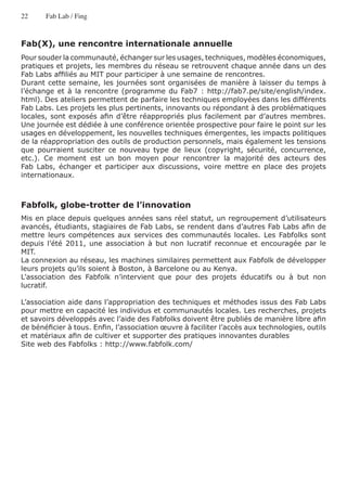 22     Fab Lab / Fing



Fab(X), une rencontre internationale annuelle
Pour souder la communauté, échanger sur les usages, techniques, modèles économiques,
pratiques et projets, les membres du réseau se retrouvent chaque année dans un des
Fab Labs affiliés au MIT pour participer à une semaine de rencontres.
Durant cette semaine, les journées sont organisées de manière à laisser du temps à
l’échange et à la rencontre (programme du Fab7 : http://fab7.pe/site/english/index.
html). Des ateliers permettent de parfaire les techniques employées dans les différents
Fab Labs. Les projets les plus pertinents, innovants ou répondant à des problématiques
locales, sont exposés afin d’être réappropriés plus facilement par d’autres membres.
Une journée est dédiée à une conférence orientée prospective pour faire le point sur les
usages en développement, les nouvelles techniques émergentes, les impacts politiques
de la réappropriation des outils de production personnels, mais également les tensions
que pourraient susciter ce nouveau type de lieux (copyright, sécurité, concurrence,
etc.). Ce moment est un bon moyen pour rencontrer la majorité des acteurs des
Fab Labs, échanger et participer aux discussions, voire mettre en place des projets
internationaux.



Fabfolk, globe-trotter de l’innovation
Mis en place depuis quelques années sans réel statut, un regroupement d’utilisateurs
avancés, étudiants, stagiaires de Fab Labs, se rendent dans d’autres Fab Labs afin de
mettre leurs compétences aux services des communautés locales. Les Fabfolks sont
depuis l’été 2011, une association à but non lucratif reconnue et encouragée par le
MIT.
La connexion au réseau, les machines similaires permettent aux Fabfolk de développer
leurs projets qu’ils soient à Boston, à Barcelone ou au Kenya.
L’association des Fabfolk n’intervient que pour des projets éducatifs ou à but non
lucratif.

L’association aide dans l’appropriation des techniques et méthodes issus des Fab Labs
pour mettre en capacité les individus et communautés locales. Les recherches, projets
et savoirs développés avec l’aide des Fabfolks doivent être publiés de manière libre afin
de bénéficier à tous. Enfin, l’association œuvre à faciliter l’accès aux technologies, outils
et matériaux afin de cultiver et supporter des pratiques innovantes durables
Site web des Fabfolks : http://www.fabfolk.com/
 