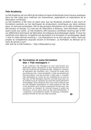23



Fab Academy
La Fab Academy est une offre de formation en ligne et distribuée (avec travaux pratiques
dans les Fab Labs) pour maîtriser les mécanismes, applications et implications de la
fabrication numérique.
La Fab Academy a été mise en place pour que les étudiants accèdent à des cours et
formations avancés sur les techniques de productions numériques qui dans certains
pays, ne sont pas accessibles. Elle lie des groupes d’étudiants via la vidéo conférence et
des travaux en équipe. Ce n’est pas de l’éducation à distance, mais distribuée, chacun
ayant accès aux outils. La Fab Academy offre plusieurs certificats reconnus par le MIT
sur différentes techniques de fabrication et pratiques de prototypage rapide. Si tous les
certificats sont obtenus, le diplôme est équivalent à la formation en prototypage rapide
« How to make Almost anything ». Les évaluations ne se font pas par notes, mais par
projets et compétences acquises durant la formation. La formation se déroule sur 6
mois de janvier à juin.
Site web de la Fab Academy : http://fabacademy.org/




              « Formation et auto-formation
                   des « Fab managers »
                   Si de nombreux Fab Managers se sont auto-formés aux
                   différentes taches nécessaires au bon fonctionnement d’un
                   Fab Lab (maitrise des logiciels de CAO, médiation, entretien
                   et réparation des machines, etc.), l’accueil du public ainsi
                   que l’aide pour les « primo accédants » reste une question de
                   tous les instants. Lors des journées « Open Labs », un public
                   très hétérogène au niveau de ses compétences se rend au
                   Fab Lab, les Fab Managers assurent une aide aussi bien sur
                   du software que du hardware qui peut être particulièrement
                   chronophage. Dans plusieurs lieux nous avons observé que
                   les Fab Managers proposaient un accès gratuit au Fab Lab
                   à des étudiants qu’ils avaient auparavant formés pour que
                   eux-mêmes se chargent de l’accueil lorsque le public est
                   nombreux. Lors de notre visite au Fab Lab d’Amsterdam, 3
                   « stagiaires » accueillaient le public. En échange, l’utilisation
                   presque illimitée du lieu leur était accordée.
                                                                                       «
 