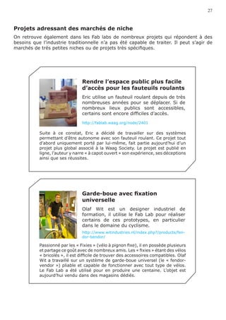 27



Projets adressant des marchés de niche
On retrouve également dans les Fab labs de nombreux projets qui répondent à des
besoins que l’industrie traditionnelle n’a pas été capable de traiter. Il peut s’agir de
marchés de très petites niches ou de projets très spécifiques.




                                Rendre l’espace public plus facile
                                d’accès pour les fauteuils roulants
                                Eric utilise un fauteuil roulant depuis de très
                                nombreuses années pour se déplacer. Si de
                                nombreux lieux publics sont accessibles,
                                certains sont encore difficiles d’accès.

                                http://fablab.waag.org/node/2401

           Suite à ce constat, Eric a décidé de travailler sur des systèmes
           permettant d’être autonome avec son fauteuil roulant. Ce projet tout
           d’abord uniquement porté par lui-même, fait partie aujourd’hui d’un
           projet plus global associé à la Waag Society. Le projet est publié en
           ligne, l’auteur y narre « à capot ouvert » son expérience, ses déceptions
           ainsi que ses réussites.




                                Garde-boue avec fixation
                                universelle
                                Olaf Wit est un designer industriel de
                                formation, il utilise le Fab Lab pour réaliser
                                certains de ces prototypes, en particulier
                                dans le domaine du cyclisme.
                                http://www.witindustries.nl/index.php?/products/fen-
                                dor-bendor/

           Passionné par les « Fixies » (vélo à pignon fixe), il en possède plusieurs
           et partage ce goût avec de nombreux amis. Les « fixies » étant des vélos
           « bricolés », il est difficile de trouver des accessoires compatibles. Olaf
           Wit a travaillé sur un système de garde-boue universel (le « fendor-
           vendor ») pliable et capable de fonctionner avec tout type de vélos.
           Le Fab Lab a été utilisé pour en produire une centaine. L’objet est
           aujourd’hui vendu dans des magasins dédiés.
 