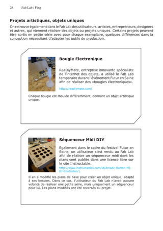 28     Fab Lab / Fing



Projets artistiques, objets uniques
On retrouve également dans le Fab Lab des utilisateurs, artistes, entrepreneurs, designers
et autres, qui viennent réaliser des objets ou projets uniques. Certains projets peuvent
être sortis en petite série avec pour chaque exemplaire, quelques différences dans la
conception nécessitant d’adapter les outils de production.




                               Bougie Electronique

                               ReaDiyMate, entreprise innovante spécialiste
                               de l’internet des objets, a utilisé le Fab Lab
                               temporaire durant l’événement Futur en Seine
                               afin de réaliser des «bougies électroniques».

                               http://readiymate.com/

           Chaque bougie est moulée différemment, donnant un objet artistique
           unique.




                               Séquenceur Midi DIY

                               Egalement dans le cadre du festival Futur en
                               Seine, un utilisateur s’est rendu au Fab Lab
                               afin de réaliser un séquenceur midi dont les
                               plans sont publiés dans une licence libre sur
                               le site Instructable.
                               http://www.instructables.com/id/Arcade-Button-MI-
                               DI-Controller/).

           Il en a modifié les plans de base pour créer un objet unique, adapté
           à ses besoins. Dans ce cas, l’utilisateur du Fab Lab n’avait aucune
           volonté de réaliser une petite série, mais uniquement un séquenceur
           pour lui. Les plans modifiés ont été reversés au projet.
 