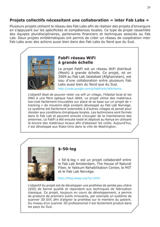 29



Projets collectifs nécessitant une collaboration « inter Fab Labs »
Plusieurs projets utilisent le réseau des Fab Labs afin de réaliser des projets d’envergure
en s’appuyant sur les spécificités et compétences locales. Ce type de projet rassemble
des équipes pluridisciplinaires, partenaires financiers et techniques associés au Fab
Lab. Deux projets emblématiques ont permis de créer un réseau de coopération inter
Fab Labs avec des actions aussi bien dans des Fab Labs du Nord que du Sud.




                                 FabFi réseau WiFi
                                 à grande échelle
                                 Le projet FabFi est un réseau WiFi distribué
                                 (Mesh) à grande échelle. Ce projet, né en
                                 2009 au Fab Lab Jalalabad (Afghanistan), est
                                 issu d’une collaboration entre plusieurs Fab
                                 Labs aussi bien du Nord que du Sud.
                                 http://code.google.com/p/fabfi/wiki/WikiHome

           L’objectif était de pouvoir relier via wifi un village, l’hôpital local et les
           ONG à une fibre optique haut débit. Le projet utilise des matériaux
           low-cost facilement trouvables sur place et se base sur un projet de «
           tracking » de moutons déjà existant développé au Fab Lab Norvège.
           Le système est facilement extensible à d’autres villages et pensé pour
           résister aux conditions climatiques locales. Les techniciens sont formés
           dans le Fab Lab et peuvent ensuite s’occuper de la maintenance des
           antennes. Le FabFi a été ensuite testé et déployé au Kenya en utilisant
           là encore des matériaux locaux afin d’abaisser les coûts. Aujourd’hui,
           il est développé aux Etats-Unis dans la ville de Washington.




                                 $-50-leg

                                 « 50-$-leg » est un projet collaboratif entre
                                 le Fab Lab Amsterdam, The House of Natural
                                 Fiber, le Yakkum Rehabilitation Center, le MIT
                                 et le Fab Lab Norvège.

                                 http://blog.waag.org/?p=2454

           L’objectif du projet est de développer une prothèse de jambe peu chère
           ($50) de bonne qualité et répondant aux techniques de fabrication
           classique. Ce projet, toujours en cours de développement, a permis
           de produire de premiers outils innovants, par exemple un système de
           scanner 3D DIY, afin d’aligner la prothèse sur le membre du patient.
           Du niveau d’un scanner 3D professionnel il est facilement produit dans
           les pays du Sud.
 