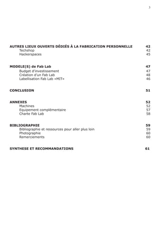 3




AUTRES LIEUX OUVERTS DÉDIÉS À LA FABRICATION PERSONNELLE	   42
	   Techshop	                                               42
	   Hackerspaces	                                           45
	

MODELE(S) de Fab Lab 		                                     47
	   Budget d’investissement                                 47
	   Création d’un Fab Lab                                   48
	   Labellisation Fab Lab «MIT»	                            46


CONCLUSION	                                                 51


ANNEXES	                                                    52
	   Machines	                                               52
	   Equipement complémentaire	                              57
	   Charte Fab Lab	                                         58


BIBLIOGRAPHIE	                                              59
	    Bibliographie et ressources pour aller plus loin	      59
	    Photographie	                                          60
	    Remerciements	                                         60


SYNTHESE ET RECOMMANDATIONS                     							     61
 