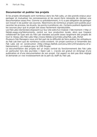 30     Fab Lab / Fing



Documenter et publier les projets
Si les projets développés sont nombreux dans les Fab Labs, un des grands enjeux pour
partager et mutualiser les connaissances et les savoir-faire nécessite de réaliser une
documentation assez fine. Comme vu précédemment, il n’y a pas obligation de partager
son travail ni de publier ses sources. Néanmoins de nombreux projets sont publiés pour
raconter les process, les écueils, les points à améliorer, etc. Certains publient également
les sources pour que le projet soit assez facilement reproductible.
Les Fab Labs néerlandais disposent sur leur site web d’un module « fab moment » http://
fablab.waag.org/fabmoments, centré sur leur production locale, alors que l’espace
collaboratif de type wiki du Fab Lab islandais accueille assez largement des projets de
tout le réseau des Fab Labs http://www.fablab.is/w/index.php/Fab_Lab_Portal
Plusieurs Fab Managers nous ont fait part de la difficulté de faire publier les utilisateurs
du Fab Lab bien que de nombreux outils existent. Un projet commun à l’ensemble des
Fab Labs est en construction (http://blogs.fabfolk.com/anu/2011/07/anatomy-of-a-
fabmoment/), un module pour le CMS Drupal.
La documentation des projets est un enjeu central du fonctionnement des Fab Labs
en particulier lors des journées « Open Lab ». L’accès est gratuit en échange d’une
publication et d’une documentation de son projet. Cet aspect ne doit pas être négligé
et demande un vrai investissement de la part du staff du Fab Lab.
 