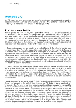 32     Fab Lab / Fing




Typologie ///
Les Fab Labs, bien que s’appuyant sur une charte, sur des machines communes et un
réseau international, vont se démarquer les uns des autres en fonction de la structure
porteuse, des modes de financement et de l’équipe pilote.



Structure et organisation
Dans la grande majorité des cas, une organisation « mère », une structure associative,
une fondation, une université, un programme gouvernemental portent le projet de
création d’un Fab Lab. Cette organisation joue un rôle important dans l’orientation du
Fab Lab et lui donne une « couleur ». Les modèles juridiques sont très différents en
fonction des pays. Le ou les organismes qui financent un Fab Lab jouent également un
rôle déterminant dans la définition du Lab (types d’usagers visés, modèle de gestion…).
C’est pourquoi, il est possible de tracer trois catégories de Fab Labs :

•   Ceux soutenus par une université, une école (Stanford, Barcelone), les Fab Labs
éducationnels. Ces Fab Labs accueillent essentiellement des projets d’élèves, et
un nombre limité d’usagers extérieurs à l’école (13 % à Barcelone). Ils organisent
régulièrement des workshops (2 par mois à Barcelone), sans toutefois en faire des
évènements très communiqués. Les élèves payent un prix très bas pour avoir accès
aux machines (6 € l’heure pour la découpe laser à Barcelone). Le Fab Lab dépend
financièrement, majoritairement de l’université avec généralement une aide des
collectivités locales et parfois quelques partenaires privés. Les entrées liées à la location
des machines restent marginales.

•   Ceux à vocation de prototypage rapide, visent spécifiquement les entreprises, les
startups voire des auto-entrepreneurs, les Fab Labs « privés business ». Pour acquérir
et « utiliser » le label Fab Lab du MIT, ils gardent au moins une journée « Open Lab
». Les autres journées de la semaine sont réservées à la location des machines, à la
privatisation du lieu ainsi que des ateliers professionnalisant. Ces Fab Labs, même
s’ils bénéficient d’aides publiques au démarrage, cherchent à devenir autonomes
financièrement.

•  Ceux soutenus par les gouvernements, des instituts de développement (cf Innovation
Center en Islande) et les collectivités locales, les Fab Labs « grand public et pro
amateurs». Ces Fab Labs se tournent vers une vocation pédagogique pour le grand public.
Des ateliers et formations sont organisés afin de permettre au plus grand nombre d’y
accéder. S’ils sont ouverts à tous, on remarque que la majorité des utilisateurs sont des
« pro amateurs », des designers et des artistes souvent à l’aise avec les technologies
numériques. Le soutien financier des organismes publics permet de proposer de
nombreuses journées « Open Labs » dans lesquelles l’accès est gratuit (l’agenda du
Fab Lab de Reykjavík est constitué uniquement de journées ouvertes et gratuites).
Plus généralement on retrouve deux voire trois journées « Open Labs » par semaine.
Les journées « Open Labs » accueillent entre 5 et 10 projets. Les autres journées sont
ouvertes au prototypage rapide via la location des machines ou de l’espace.
 