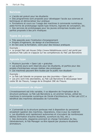 34      Fab Lab / Fing


     Services
     •  L’accès est gratuit pour les étudiants
     •  Des programmes sont proposés pour développer l’accès aux sciences et
     techniques et démocratiser leur pratique
     •  Formations et cours sur l’usage des machines à commande numérique,
     plate-forme de prototypage rapide type Arduino, logiciels de conception, etc.
     •  Des services de prototypages pour les jeunes entreprises locales sont
     parfois proposés à des prix modiques

     Types de projets
     •  Très associés avec l’institution d’enseignement
     •  Projets d’ingénierie, de design et d’architecture
     •  En lien avec la formation, voire pour des travaux pratiques
     Exemple :
     •  Le projet Fab Lab House (http://www.fablabhouse.com/) est porté par
     plusieurs Fab Labs et s’appuie sur les compétences du Fab Lab Barcelone


     Agenda type
     •  Plusieurs journée « Open Lab » gratuites
     •  Les autres jours sont réservés pour les étudiants, et parfois pour des
     projets d’entreprises venues réaliser des prototypes
     •  Les machines peuvent être louées par le public non étudiant
     Exemple :
     •  Le Fab Lab Islande ne propose que des journées « Open Lab »
     •  Les prix sont très abordables, au Fab Lab Barcelone le découpage laser
     coûte 5€ de l’heure, l’usage de la Shopbot 30€ de l’heure.


     Investissement de départ
     L’investissement est très variable, il va dépendre de l’implication de la
     structure porteuse. Le Fab Lab Barcelone a, en premier temps, utilisé les
     machines à commande numérique de l’école d’architecture, le Fab Lab LCCC a
     bénéficié des machines déclassées de l’université.


     Personnel
     •  L’université ou la structure porteuse met à disposition du personnel
     encadrant (gestion des machines, réparations, mise à jour du matériel)
     •  Les étudiants sont rapidement autonomes et s’occupent de nombreuses
     tâches (formation d’autres étudiants, ouverture du lieu, etc.)
     •  Des doctorants, stagiaires prennent en charge l’animation du lieu.
     Généralement, le Fab Manager va être épaulé par plusieurs étudiants
     animateurs.
 