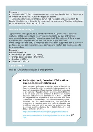 35



Exemple :
•  Le Fab Lab LCCC fonctionne uniquement avec des bénévoles, professeurs à
la retraite et étudiants. Aucun ne reçoit de salaire
•  Le Fab Lab Barcelone n’emploie qu’un Fab Manager ancien étudiant de
l’école d’architecture, le reste du personnel est composé d’étudiants stagiaires
et de techniciens détachés de l’école


Modèle économique
Typiquement deux jours de la semaine comme « Open Labs », qui sont
gratuits, et les autres jours réservés aux étudiants ou aux entreprises
pour du prototypage rapide (journées payantes). Normalement il n’y a pas
d’abonnement, le paiement est fait par heure et par machine.
Dans ce type de Fab Lab, la majorité des coûts sont supportés par la structure
porteuse que ce soit les salaires des animateurs, l’achat des machines ou la
location du lieu.
Exemple :
Fab Lab Barcelone
•  Petite découpe Laser : 3€/30min,
•  Grande découpe laser : 5€/30min,
•  Shopbot : 30€/h,
•  Fraiseuse : 30 €/h

Localisation
Près de l’université/institution d’enseignement.




          « Fablab@school, favoriser l’éducation
              aux sciences et techniques
              Paulo Blikstein, professeur à Stanford utilise le Fab Lab de
              façon innovante. De moins en moins de lycéens se destinent à
              suivre un cursus scientifique, c’est sur cette observation que
              le programme « Fablab@school » a émergé. Paulo Blikstein
              a mis en place une série d’ateliers à direction de lycéens
              pour que l’éducation aux sciences soit « fun ». L’objectif
              du programme est de permettre aux étudiants avec leurs
              professeurs, d’utiliser le Fab Lab comme outil pédagogique.
              Travailler sur des expérimentations, des produits et
              prototypes, la robotique dans une visée de résoudre des
              problèmes courants sont au cœur du programme. Les
              premières expérimentations du « Fablab@school » ont
              débuté en Russie en 2011.
              http://stanfordmakersclub.ning.com/page/fablabschool-1

              Voir les comptes-rendus de voyage publiés sur le site de la
              Fing
                                                                               «
 