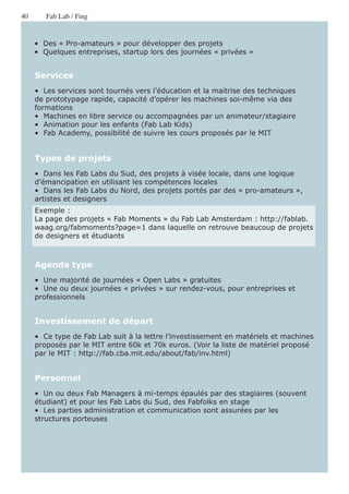 40      Fab Lab / Fing


     •  Des « Pro-amateurs » pour développer des projets
     •  Quelques entreprises, startup lors des journées « privées »


     Services
     •  Les services sont tournés vers l’éducation et la maitrise des techniques
     de prototypage rapide, capacité d’opérer les machines soi-même via des
     formations
     •  Machines en libre service ou accompagnées par un animateur/stagiaire
     •  Animation pour les enfants (Fab Lab Kids)
     •  Fab Academy, possibilité de suivre les cours proposés par le MIT


     Types de projets
     •  Dans les Fab Labs du Sud, des projets à visée locale, dans une logique
     d’émancipation en utilisant les compétences locales
     •  Dans les Fab Labs du Nord, des projets portés par des « pro-amateurs »,
     artistes et designers
     Exemple :
     La page des projets « Fab Moments » du Fab Lab Amsterdam : http://fablab.
     waag.org/fabmoments?page=1 dans laquelle on retrouve beaucoup de projets
     de designers et étudiants



     Agenda type
     •  Une majorité de journées « Open Labs » gratuites
     •  Une ou deux journées « privées » sur rendez-vous, pour entreprises et
     professionnels


     Investissement de départ
     •  Ce type de Fab Lab suit à la lettre l’investissement en matériels et machines
     proposés par le MIT entre 60k et 70k euros. (Voir la liste de matériel proposé
     par le MIT : http://fab.cba.mit.edu/about/fab/inv.html)


     Personnel
     •  Un ou deux Fab Managers à mi-temps épaulés par des stagiaires (souvent
     étudiant) et pour les Fab Labs du Sud, des Fabfolks en stage
     •  Les parties administration et communication sont assurées par les
     structures porteuses
 