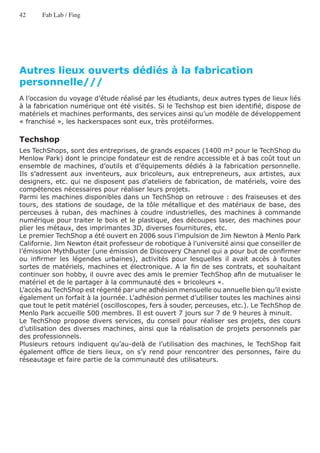 42     Fab Lab / Fing




Autres lieux ouverts dédiés à la fabrication
personnelle///
A l’occasion du voyage d’étude réalisé par les étudiants, deux autres types de lieux liés
à la fabrication numérique ont été visités. Si le Techshop est bien identifié, dispose de
matériels et machines performants, des services ainsi qu’un modèle de développement
« franchisé », les hackerspaces sont eux, très protéiformes.

Techshop
Les TechShops, sont des entreprises, de grands espaces (1400 m² pour le TechShop du
Menlow Park) dont le principe fondateur est de rendre accessible et à bas coût tout un
ensemble de machines, d’outils et d’équipements dédiés à la fabrication personnelle.
Ils s’adressent aux inventeurs, aux bricoleurs, aux entrepreneurs, aux artistes, aux
designers, etc. qui ne disposent pas d’ateliers de fabrication, de matériels, voire des
compétences nécessaires pour réaliser leurs projets.
Parmi les machines disponibles dans un TechShop on retrouve : des fraiseuses et des
tours, des stations de soudage, de la tôle métallique et des matériaux de base, des
perceuses à ruban, des machines à coudre industrielles, des machines à commande
numérique pour traiter le bois et le plastique, des découpes laser, des machines pour
plier les métaux, des imprimantes 3D, diverses fournitures, etc.
Le premier TechShop a été ouvert en 2006 sous l’impulsion de Jim Newton à Menlo Park
Californie. Jim Newton était professeur de robotique à l’université ainsi que conseiller de
l’émission MythBuster (une émission de Discovery Channel qui a pour but de confirmer
ou infirmer les légendes urbaines), activités pour lesquelles il avait accès à toutes
sortes de matériels, machines et électronique. A la fin de ses contrats, et souhaitant
continuer son hobby, il ouvre avec des amis le premier TechShop afin de mutualiser le
matériel et de le partager à la communauté des « bricoleurs ».
L’accès au TechShop est régenté par une adhésion mensuelle ou annuelle bien qu’il existe
également un forfait à la journée. L’adhésion permet d’utiliser toutes les machines ainsi
que tout le petit matériel (oscilloscopes, fers à souder, perceuses, etc.). Le TechShop de
Menlo Park accueille 500 membres. Il est ouvert 7 jours sur 7 de 9 heures à minuit.
Le TechShop propose divers services, du conseil pour réaliser ses projets, des cours
d’utilisation des diverses machines, ainsi que la réalisation de projets personnels par
des professionnels.
Plusieurs retours indiquent qu’au-delà de l’utilisation des machines, le TechShop fait
également office de tiers lieux, on s’y rend pour rencontrer des personnes, faire du
réseautage et faire partie de la communauté des utilisateurs.
 