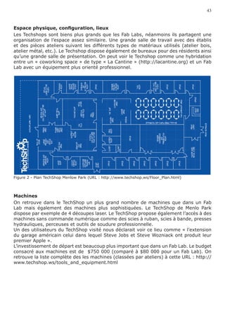 43


Espace physique, configuration, lieux
Les Techshops sont biens plus grands que les Fab Labs, néanmoins ils partagent une
organisation de l’espace assez similaire. Une grande salle de travail avec des établis
et des pièces ateliers suivant les différents types de matériaux utilisés (atelier bois,
atelier métal, etc.). Le Techshop dispose également de bureaux pour des résidents ainsi
qu’une grande salle de présentation. On peut voir le Techshop comme une hybridation
entre un « coworking space » de type « La Cantine » (http://lacantine.org) et un Fab
Lab avec un équipement plus orienté professionnel.




Figure 2 - Plan TechShop Menlow Park (URL : http://www.techshop.ws/Floor_Plan.html)



Machines
On retrouve dans le TechShop un plus grand nombre de machines que dans un Fab
Lab mais également des machines plus sophistiquées. Le TechShop de Menlo Park
dispose par exemple de 4 découpes laser. Le TechShop propose également l’accès à des
machines sans commande numérique comme des scies à ruban, scies à bande, presses
hydrauliques, perceuses et outils de soudure professionnelle.
Un des utilisateurs du TechShop visité nous déclarait voir ce lieu comme « l’extension
du garage américain celui dans lequel Steve Jobs et Steve Wozniack ont produit leur
premier Apple ».
L’investissement de départ est beaucoup plus important que dans un Fab Lab. Le budget
consacré aux machines est de $750 000 (comparé à $80 000 pour un Fab Lab). On
retrouve la liste complète des les machines (classées par ateliers) à cette URL : http://
www.techshop.ws/tools_and_equipment.html
 