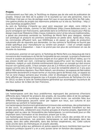 45


Projets
Contrairement aux Fab Labs, le TechShop ne dispose pas de site web de publication de
projets. Chacun est libre de le publier s’il le souhaite sur son site personnel, mais le
TechShop n’est pas un lieu de partage aussi fort que ce que peuvent être les Fab Labs.
Une galerie photos de projets est néanmoins présente sur le site du TechShop : http://
www.techshop.ws/gallery.html
Au sein du Techshop n’importe qui peut venir esquisser son objet, voire même le
produire à petite échelle, comme l’a fait DODOcase (http://www.dodocase.com/). La
jeune compagnie san-franciscaine, spécialisée dans la confection de coques pour iPad au
design inspiré par Moleskine (http://www.moleskine.com/) et les reliures traditionnelles,
a passé ses premières semaines au TechShop de Menlo Park pour designer, réaliser
son prototype et produire les premiers exemplaires en petite série. Après deux mois,
les commandes affluaient tant, que DODOcase a dû passer au stade de production
industrielle afin de répondre aux demandes. Un lieu comme le TechShop ne fournit pas
d’aide spécifique pour manufacturer ou vendre son produit – c’est un simple espace
avec machines à disposition – mais il ne prend pas non plus de commission en cas de
réussite du business.

En conclusion, premier en son genre, le Techshop de Menlo Park a eu beaucoup de mal à
convaincre des investisseurs du fait de l’originalité de son concept. Le projet a finalement
trouvé le soutien de plusieurs business angels et d’un géant de la Silicon Valley, qui n’a
pas encore révélé son nom. L’entreprise semble aujourd’hui avoir les moyens de ses
ambitions, malgré un coût d’entrée extrêmement élevé pour un concept qui doit encore
trouver son (grand) public. Il faut compter plus de 2,5 millions de dollars pour ouvrir un
espace comme celui de San Francisco, avec un seuil de rentabilité atteint en 3 ans avec
600 à 700 membres réguliers. Pour Mark Hatsch, son directeur, les espaces de fabrication
personnelle deviendront à moyen terme un nouveau genre de fitness club, un espace où
l’on se rend chaque semaine pour bricoler, créer et développer ses projets. L’ambition
forte affichée par l’équipe dirigeante (qui a 8 projets d’ouvertures de Techshop d’ici à la
fin 2012) va dans le sens de l’enthousiasme généralisé qui accompagne l’ouverture de
ces lieux autour de la Baie de San Francisco.



Hackerspaces
Les hackerspaces sont des lieux protéiformes regroupant des personnes d’horizons
différents dans l’objectif de produire des projets, de nouvelles idées et de les partager.
Les technologies et le numérique sont utilisés comme levier. Les activités liées aux
différents hackerspaces peuvent varier par rapport aux lieux, aux cultures et aux
personnes qui portent le hackerspace.
Les hackerspaces fonctionnent généralement à travers des workshops, des présentations
et des cours. Ils proposent des espaces afin que leurs membres travaillent sur des
projets personnels, collaborent avec d’autres groupes et d’autres projets. Apprendre et
partager sont au cœur de l’écosystème des hackerspaces. La communauté joue un rôle
important dans l’animation et les directions prisent par le lieu.
Les hackerspaces trouvent leurs racines dans la contre culture des années 60 et les
mouvements autonomes. Les premiers hackerspaces se sont développés dans des
squats, dans des cafés alternatifs, dans des fermes coopératives, etc. Cette culture
reste ancrée dans les thématiques et projets abordés.
Ils fonctionnent grâce aux adhésions et autres apports de leurs membres bien que leur
structure juridique (quand il y en a une) puisse varier en fonction des espaces.
 