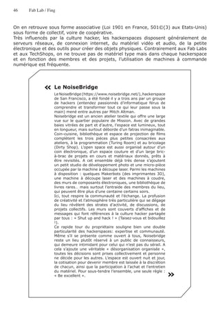 46     Fab Lab / Fing


On en retrouve sous forme associative (Loi 1901 en France, 501©(3) aux Etats-Unis)
sous forme de collectif, voire de coopérative.
Très influencés par la culture hacker, les hackerspaces disposent généralement de
serveurs réseaux, de connexion internet, du matériel vidéo et audio, de la petite
électronique et des outils pour créer des objets physiques. Contrairement aux Fab Labs
et aux TechShops, on ne trouve pas de matériel type mais dans chaque hackerspace
et en fonction des membres et des projets, l’utilisation de machines à commande
numérique est fréquente.




              « Le NoiseBridge
                    Le NoiseBridge (https://www.noisebridge.net/), hackerspace
                    de San Francisco, a été fondé il y a trois ans par un groupe
                    de hackers (entendez passionnés d’informatique férus de
                    comprendre et transformer tout ce qui leur passe sous la
                    main) mené entre autres par Mitch Altman.
                    Noisebridge est un ancien atelier textile qui offre une large
                    vue sur le quartier populaire de Mission. Avec de grandes
                    baies vitrées de part et d’autre, l’espace est lumineux, tout
                    en longueur, mais surtout déborde d’un fatras inimaginable.
                    Coin-cuisine, bibliothèque et espace de projection de films
                    complètent les trois pièces plus petites consacrées aux
                    ateliers, à la programmation (Turing Room) et au bricolage
                    (Dirty Shop). L’open space est aussi organisé autour d’un
                    coin électronique, d’un espace couture et d’un large bric-
                    à-brac de projets en cours et matériaux donnés, prêts à
                    être revisités. A cet ensemble déjà très dense s’ajoutent
                    un petit studio de développement photo et une micro-pièce
                    occupée par la machine à découpe laser. Parmi les machines
                    à disposition : quelques Makerbots (des imprimantes 3D),
                    une machine à découpe laser et des machines à coudre,
                    des murs de composants électroniques, une bibliothèque de
                    livres rares… mais surtout l’entraide des membres du lieu,
                    qui peuvent être plus d’une centaine certains soirs.
                    Ici, tout respire la communauté et l’échange. La profusion
                    de créativité et l’atmosphère très particulière qui se dégage
                    du lieu révèlent des strates d’activité, de discussions, de
                    projets collectifs. Les murs sont couverts d’affiches et de
                    messages qui font références à la culture hacker partagée
                    par tous : « Shut up and hack ! » (Taisez-vous et bidouillez
                    !).
                    Ce rapide tour du propriétaire souligne bien une double
                    particularité des hackerspaces: expertise et communauté.
                    Même s’il se présente comme ouvert à tous, Noisebridge
                    reste un lieu plutôt réservé à un public de connaisseurs,
                    qui demeure intimidant pour celui qui n’est pas du sérail. A
                    cela s’ajoute une véritable « désorganisation organisée »,
                    toutes les décisions sont prises collectivement et personne
                    ne décide pour les autres. L’espace est ouvert nuit et jour,
                    la cotisation pour devenir membre est laissée à la discrétion
                    de chacun, ainsi que la participation à l’achat et l’entretien

                                                                                     «
                    du matériel. Pour sous-tendre l’ensemble, une seule règle :
                    « Be excellent ».
 