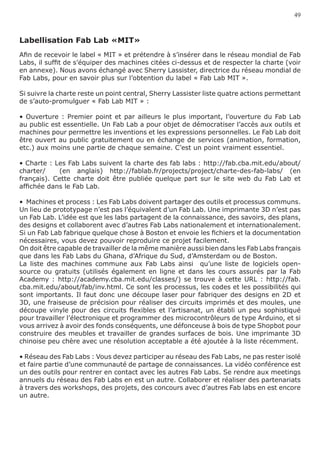 49



Labellisation Fab Lab «MIT»
Afin de recevoir le label « MIT » et prétendre à s’insérer dans le réseau mondial de Fab
Labs, il suffit de s’équiper des machines citées ci-dessus et de respecter la charte (voir
en annexe). Nous avons échangé avec Sherry Lassister, directrice du réseau mondial de
Fab Labs, pour en savoir plus sur l’obtention du label « Fab Lab MIT ».

Si suivre la charte reste un point central, Sherry Lassister liste quatre actions permettant
de s’auto-promulguer « Fab Lab MIT » :

• Ouverture : Premier point et par ailleurs le plus important, l’ouverture du Fab Lab
au public est essentielle. Un Fab Lab a pour objet de démocratiser l’accès aux outils et
machines pour permettre les inventions et les expressions personnelles. Le Fab Lab doit
être ouvert au public gratuitement ou en échange de services (animation, formation,
etc.) aux moins une partie de chaque semaine. C’est un point vraiment essentiel.

• Charte : Les Fab Labs suivent la charte des fab labs : http://fab.cba.mit.edu/about/
charter/    (en anglais) http://fablab.fr/projects/project/charte-des-fab-labs/ (en
français). Cette charte doit être publiée quelque part sur le site web du Fab Lab et
affichée dans le Fab Lab.

•  Machines et process : Les Fab Labs doivent partager des outils et processus communs.
Un lieu de prototypage n’est pas l’équivalent d’un Fab Lab. Une imprimante 3D n’est pas
un Fab Lab. L’idée est que les labs partagent de la connaissance, des savoirs, des plans,
des designs et collaborent avec d’autres Fab Labs nationalement et internationalement.
Si un Fab Lab fabrique quelque chose à Boston et envoie les fichiers et la documentation
nécessaires, vous devez pouvoir reproduire ce projet facilement.
On doit être capable de travailler de la même manière aussi bien dans les Fab Labs français
que dans les Fab Labs du Ghana, d’Afrique du Sud, d’Amsterdam ou de Boston.
La liste des machines commune aux Fab Labs ainsi qu’une liste de logiciels open-
source ou gratuits (utilisés également en ligne et dans les cours assurés par la Fab
Academy : http://academy.cba.mit.edu/classes/) se trouve à cette URL : http://fab.
cba.mit.edu/about/fab/inv.html. Ce sont les processus, les codes et les possibilités qui
sont importants. Il faut donc une découpe laser pour fabriquer des designs en 2D et
3D, une fraiseuse de précision pour réaliser des circuits imprimés et des moules, une
découpe vinyle pour des circuits flexibles et l’artisanat, un établi un peu sophistiqué
pour travailler l’électronique et programmer des microcontrôleurs de type Arduino, et si
vous arrivez à avoir des fonds conséquents, une défonceuse à bois de type Shopbot pour
construire des meubles et travailler de grandes surfaces de bois. Une imprimante 3D
chinoise peu chère avec une résolution acceptable a été ajoutée à la liste récemment.

• Réseau des Fab Labs : Vous devez participer au réseau des Fab Labs, ne pas rester isolé
et faire partie d’une communauté de partage de connaissances. La vidéo conférence est
un des outils pour rentrer en contact avec les autres Fab Labs. Se rendre aux meetings
annuels du réseau des Fab Labs en est un autre. Collaborer et réaliser des partenariats
à travers des workshops, des projets, des concours avec d’autres Fab labs en est encore
un autre.
 