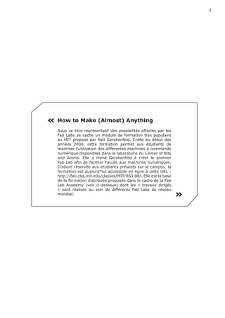 5




« How to Make (Almost) Anything
   Sous ce titre représentatif des possibilités offertes par les
   Fab Labs se cache un module de formation très populaire
   au MIT proposé par Neil Gershenfeld. Créée au début des
   années 2000, cette formation permet aux étudiants de
   maitriser l’utilisation des différentes machines à commande
   numérique disponibles dans le laboratoire du Center of Bits
   and Atoms. Elle a mené Gershenfeld à créer le premier
   Fab Lab afin de faciliter l’accès aux machines numériques.
   D’abord réservée aux étudiants présents sur le campus, la
   formation est aujourd’hui accessible en ligne à cette URL :
   http://fab.cba.mit.edu/classes/MIT/863.08/. Elle est la base
   de la formation distribuée proposée dans le cadre de la Fab
   Lab Academy (voir ci-dessous) dont les « travaux dirigés
   » sont réalisés au sein de différents Fab Labs du réseau
   mondial.
                                                                   «
 