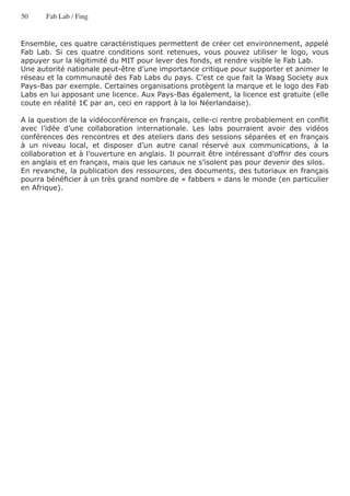 50     Fab Lab / Fing


Ensemble, ces quatre caractéristiques permettent de créer cet environnement, appelé
Fab Lab. Si ces quatre conditions sont retenues, vous pouvez utiliser le logo, vous
appuyer sur la légitimité du MIT pour lever des fonds, et rendre visible le Fab Lab.
Une autorité nationale peut-être d’une importance critique pour supporter et animer le
réseau et la communauté des Fab Labs du pays. C’est ce que fait la Waag Society aux
Pays-Bas par exemple. Certaines organisations protègent la marque et le logo des Fab
Labs en lui apposant une licence. Aux Pays-Bas également, la licence est gratuite (elle
coute en réalité 1€ par an, ceci en rapport à la loi Néerlandaise).

A la question de la vidéoconférence en français, celle-ci rentre probablement en conflit
avec l’idée d’une collaboration internationale. Les labs pourraient avoir des vidéos
conférences des rencontres et des ateliers dans des sessions séparées et en français
à un niveau local, et disposer d’un autre canal réservé aux communications, à la
collaboration et à l’ouverture en anglais. Il pourrait être intéressant d’offrir des cours
en anglais et en français, mais que les canaux ne s’isolent pas pour devenir des silos.
En revanche, la publication des ressources, des documents, des tutoriaux en français
pourra bénéficier à un très grand nombre de « fabbers » dans le monde (en particulier
en Afrique).
 