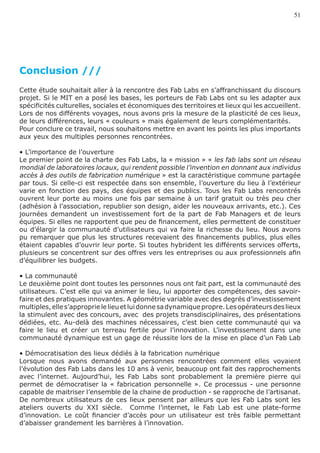 51




Conclusion ///
Cette étude souhaitait aller à la rencontre des Fab Labs en s’affranchissant du discours
projet. Si le MIT en a posé les bases, les porteurs de Fab Labs ont su les adapter aux
spécificités culturelles, sociales et économiques des territoires et lieux qui les accueillent.
Lors de nos différents voyages, nous avons pris la mesure de la plasticité de ces lieux,
de leurs différences, leurs « couleurs » mais également de leurs complémentarités.
Pour conclure ce travail, nous souhaitons mettre en avant les points les plus importants
aux yeux des multiples personnes rencontrées.

• L’importance de l’ouverture
Le premier point de la charte des Fab Labs, la « mission » « les fab labs sont un réseau
mondial de laboratoires locaux, qui rendent possible l’invention en donnant aux individus
accès à des outils de fabrication numérique » est la caractéristique commune partagée
par tous. Si celle-ci est respectée dans son ensemble, l’ouverture du lieu à l’extérieur
varie en fonction des pays, des équipes et des publics. Tous les Fab Labs rencontrés
ouvrent leur porte au moins une fois par semaine à un tarif gratuit ou très peu cher
(adhésion à l’association, republier son design, aider les nouveaux arrivants, etc.). Ces
journées demandent un investissement fort de la part de Fab Managers et de leurs
équipes. Si elles ne rapportent que peu de financement, elles permettent de constituer
ou d’élargir la communauté d’utilisateurs qui va faire la richesse du lieu. Nous avons
pu remarquer que plus les structures recevaient des financements publics, plus elles
étaient capables d’ouvrir leur porte. Si toutes hybrident les différents services offerts,
plusieurs se concentrent sur des offres vers les entreprises ou aux professionnels afin
d’équilibrer les budgets.

• La communauté
Le deuxième point dont toutes les personnes nous ont fait part, est la communauté des
utilisateurs. C’est elle qui va animer le lieu, lui apporter des compétences, des savoir-
faire et des pratiques innovantes. A géométrie variable avec des degrés d’investissement
multiples, elle s’approprie le lieu et lui donne sa dynamique propre. Les opérateurs des lieux
la stimulent avec des concours, avec des projets transdisciplinaires, des présentations
dédiées, etc. Au-delà des machines nécessaires, c’est bien cette communauté qui va
faire le lieu et créer un terreau fertile pour l’innovation. L’investissement dans une
communauté dynamique est un gage de réussite lors de la mise en place d’un Fab Lab

• Démocratisation des lieux dédiés à la fabrication numérique
Lorsque nous avons demandé aux personnes rencontrées comment elles voyaient
l’évolution des Fab Labs dans les 10 ans à venir, beaucoup ont fait des rapprochements
avec l’internet. Aujourd’hui, les Fab Labs sont probablement la première pierre qui
permet de démocratiser la « fabrication personnelle ». Ce processus - une personne
capable de maitriser l’ensemble de la chaine de production - se rapproche de l’artisanat.
De nombreux utilisateurs de ces lieux pensent par ailleurs que les Fab Labs sont les
ateliers ouverts du XXI siècle. Comme l’internet, le Fab Lab est une plate-forme
d’innovation. Le coût financier d’accès pour un utilisateur est très faible permettant
d’abaisser grandement les barrières à l’innovation.
 