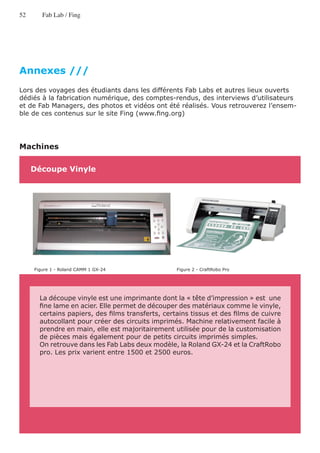 52      Fab Lab / Fing




Annexes ///
Lors des voyages des étudiants dans les différents Fab Labs et autres lieux ouverts
dédiés à la fabrication numérique, des comptes-rendus, des interviews d’utilisateurs
et de Fab Managers, des photos et vidéos ont été réalisés. Vous retrouverez l’ensem-
ble de ces contenus sur le site Fing (www.fing.org)




Machines

     Découpe Vinyle




     Figure 1 - Roland CAMM 1 GX-24                Figure 2 - CraftRobo Pro




       La découpe vinyle est une imprimante dont la « tête d’impression » est une
       fine lame en acier. Elle permet de découper des matériaux comme le vinyle,
       certains papiers, des films transferts, certains tissus et des films de cuivre
       autocollant pour créer des circuits imprimés. Machine relativement facile à
       prendre en main, elle est majoritairement utilisée pour de la customisation
       de pièces mais également pour de petits circuits imprimés simples.
       On retrouve dans les Fab Labs deux modèle, la Roland GX-24 et la CraftRobo
       pro. Les prix varient entre 1500 et 2500 euros.
 