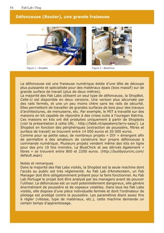 54     Fab Lab / Fing

     Défonceuse (Router), une grande fraiseuse




           Figure 1 - ShopBot                      Figure 2 - BlueChick




       La défonceuse est une fraiseuse numérique dotée d’une tête de découpe
       plus puissante et spécialisée pour des matériaux épais (bois massif) sur de
       grande surface de travail (plus de deux mètres).
       La majorité des Fab Labs utilisent un seul type de défonceuse, la ShopBot.
       Celle-ci est disponible en deux versions. Une version plus sécurisée par
       des rails fermés, et une un peu moins chère sans les rails de sécurité.
       Elles permettent de travailler de grandes surfaces de bois pour des travaux
       d’architectures, de menuiserie, etc. Par exemple, le MIT a travaillé sur des
       maisons en kit capable de répondre à des crises suite à l’ouragan Katrina.
       Ces maisons en kits ont été produites uniquement à partir de Shopbots
       (voir la présentation à cette URL : http://fab6.nl/speakers/larry-sass/). La
       Shopbot en fonction des périphériques (extraction de poussière, filtres et
       surface de travail) se trouvent entre 14 000 euros et 20 000 euros.
       Comme pour sa petite sœur, de nombreux projets « DIY » émergent afin
       de permettre à des amateurs de construire leur propre défonceuse à
       commande numérique. Plusieurs projets vendent même des kits en ligne
       pour des prix 10 fois moindre. La BlueChick et ses dérivés également «
       libres » se trouvent entre 800 et 2200 euros. (http://buildyourcnc.com/
       default.aspx)

       Notes et remarques
       Dans la majorité des Fab Labs visités, la Shopbot est la seule machine dont
       l’accès au public est très réglementé. Au Fab Lab d’Amsterdam, un Fab
       Manager doit être obligatoirement présent pour la faire fonctionner. Au Fab
       Lab Portugal le projet doit être analysé par les managers avant de pouvoir
       l’utiliser. La défonceuse est un outil potentiellement dangereux, elle génère
       énormément de poussière et de copeaux volatiles. Dans tous les Fab Labs
       visités, elle dispose d’une pièce individuelle fermée et dont l’ordinateur de
       pilotage est protégé contre la poussière. Les paramètres étant assez fins
       à régler (vitesse, type de matériaux, etc.), cette machine demande un
       certain temps d’apprentissage.
 