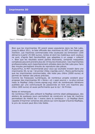 55

Imprimante 3D




Figure 1 - Dimension 1200 es Series   Figure 2 - Up! 3d Printer   Figure 3 - RepRap




   Bien que les imprimantes 3D soient assez populaires dans les Fab Labs,
   jusqu’à début 2011, la liste officielle des machines du MIT n’en faisait pas
   mention. Les machines commerciales très couteuses (la Dimension 1200
   démarre à partir 25 000 euros), lentes et dont les matériaux sont couteux
   ne sont, d’après Neil Gershenfeld, pas adaptées à un usage « collectif
   ». Bien que les résultats soient parfois étonnants, certaines maquettes
   complexes peuvent prendre plus de 15 heures d’exécution. Ces imprimantes
   professionnelles sont majoritairement utilisées dans les Fab Labs pour faire
   des moules permettant ensuite de reproduire des pièces.
   Aujourd’hui, le MIT recommande pour ceux qui souhaite investir dans une
   imprimante 3D, la Up ! 3d printer (http://pp3dp.com/). Moins performante
   que les imprimantes commerciales, elle reste peu chère (2000 euros) et
   permet de réaliser des pièces précises.
   Comme les fraiseuses numériques, de nombreux projets existent pour
   proposer des imprimantes 3D « libres » et « open source ». La plus connue
   reste la RepRap (http://www.reprap.org) dont de nombreuses itérations
   publiées par une communauté de passionnés en font une machine peu
   chère (600 euros) et aussi performante que la Up ! 3d Printer.

   Notes et remarques
   De nombreux Fab Labs utilisent la RepRap comme objet pédagogique, des
   ateliers de quelques jours permettent de construire ce type de machine
   permettant de mettre les « mains dans la cambouis ». La RepRap étant
   capable d’imprimer certaines des pièces qui vont équiper d’autres RepRaps,
   le prix de revient peut être très faible.
 