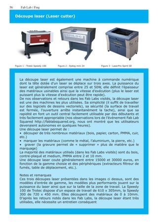 56        Fab Lab / Fing

     Découpe laser (Laser cutter)




     Figure 1 - Trotec Speedy 100   Figure 2 - Epilog mini 24   Figure 3 - LaserPro Spirit GE




         La découpe laser est également une machine à commande numérique
         dont la tête dotée d’un laser se déplace sur trois axes. La puissance du
         laser est généralement comprise entre 25 et 50W, elle définit l’épaisseur
         des matériaux usinables ainsi que la vitesse d’exécution (plus le laser est
         puissant plus la vitesse d’exécution peut être rapide).
         De nos observations et retours dans les Fab Labs visités, la découpe laser
         est une des machines les plus utilisées. Sa simplicité (il suffit de travailler
         sur des logiciels de dessins vectoriels), sa sécurité (la surface de travail
         est fermée, l’ouverture arrête instantanément la tache), ainsi que sa
         rapidité en font un outil central facilement utilisable par des débutants et
         très facilement appropriable (nos observations lors de l’événement Fab Lab
         Squared http://fablabsquared.org, nous ont montré que les utilisateurs
         devenaient autonomes en quelques heures).
         Une découpe laser permet de :
         •  découper de très nombreux matériaux (bois, papier, carton, PMMA, cuir,
         etc.)
         •  marquer les matériaux (comme le métal, l’aluminium, la pierre, etc.)
         •   graver (la gravure permet de « supprimer » plus de matière que le
         marquage)
         La majorité des matériaux utilisés (dans les Fab Labs visités) sont du bois,
         contre-plaqué et medium, PMMA entre 2 et 10 mm.
         Une découpe laser coute généralement entre 15000 et 30000 euros, en
         fonction de la gamme choisie et des périphériques (extracteurs filtreur de
         fumés, table de déplacement, etc.).

         Notes et remarques
         Ces trois découpes laser présentées dans les images ci dessus, sont des
         modèles d’entrée de gamme, les modèles plus performants jouent sur la
         puissance du laser ainsi que sur la taille de la zone de travail. La Speedy
         100 de Trotec dispose d’un espace de travail de 610 x 305mm, la Speedy
         300 de 720 x 450 mm. Elles découpent des matériaux de 0 à 10mm.
         D’après les retours notés dans les Fab Labs, la découpe laser étant très
         utilisées, elle nécessite un entretien conséquent
 