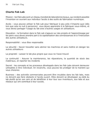 58     Fab Lab / Fing



Charte Fab Lab

Mission : les Fab Labs sont un réseau mondial de laboratoires locaux, qui rendent possible
l’invention en ouvrant aux individus l’accès à des outils de fabrication numérique.

Accès : vous pouvez utiliser le Fab Lab pour fabriquer à peu près n’importe quoi (dès
lors que cela ne nuit à personne) vous devez apprendre à le fabriquer vous-même, et
vous devez partager l’usage du lab avec d’autres usages et utilisateurs.

Education : la formation dans le Fab Lab s’appuie sur des projets et l’apprentissage par
les pairs vous devez prendre part à la capitalisation des connaissances et à l’instruction
des autres utilisateurs.

Responsabilité : vous êtes responsable

La sécurité : Savoir travailler sans abimer les machines et sans mettre en danger les
autres utilisateurs

La propreté : Laisser le lab plus propre que vous ne l’avez trouvé

La continuité : Assurer la maintenance, les réparations, la quantité de stock des
matériaux, et reporter les incidents

Secret : les concepts et les processus développés dans les Fab Labs doivent demeurer
utilisables à titre individuel. En revanche, vous pouvez les protéger de la manière qui
vous choisirez.

Business : des activités commerciales peuvent être incubées dans les fab labs, mais
ne doivent pas faire obstacle à l’accès ouvert. Elles doivent se développer au-delà du
lab plutôt qu’en son sein et de bénéficier à leur tour aux inventeurs, aux labs et aux
réseaux qui ont contribué à leur succès.
 