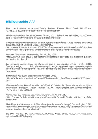 59




Bibliographie ///

Vers une économie de la contribution, Bernad Stiegler, 2011, Owni, http://owni.
fr/2011/11/30/vers-une-economie-de-la-contribution/

Le nouveau monde industriel, Denis Tersen, 2011, Laboratoire des idées, http://www.
parti-socialiste.fr/articles/le-nouveau-monde-industriel

Compte-rendu de l’intervention de Von Hippel sur son étude sur les makers en Grande
Bretagne, Hubert Guillaud, 2010, InternetActu,
http://www.internetactu.net/2010/09/23/eric-von-hippel-il-y-a-2-a-3-fois-plus-
dinnovations-de-la-part-des-consommateurs-quil-ny-en-a-dans-lindustrie/

Mesurer l’innovation ascendante, Von Hipple, 2010
http://www.nesta.org.uk/publications/reports/assets/features/measuring_user_
innovation_in_the_uk

Les modèles économiques de l’open hardware, des fablabs, et du «craft», 2011,
Openp2pdesign,        http://www.openp2pdesign.org/projects/past-projects/report-
business-models-for-open-hardware-fab-labs-diy-craft/business-models-for-open-
hardware/

Benchmark Fab Labs, Electricité du Portugal, 2010
http://fablabedp.edp.pt/sites/default/files/uploaded_files/Benchmarking%20report.
pdf

Commons-Based Peer-Production of Physical Goods: Is There Room for a Hybrid
Innovation Ecology?, Peter Troxler, 2010, http://papers.ssrn.com/sol3/Papers.
cfm?abstract_id=1692617

Pistes pour des modèles économiques pérennes de Fab Labs
http://www.fablab.is/w/index.php/Proposal#Overall_Goals_within_the_Fab_
ecosystem

TechShop + Kickstarter = A New Paradigm for Manufacturing?, Txchnologist, 2011,
http://www.txchnologist.com/volumes/advanced-manufacturing/techshop-kickstarter-
a-new-paradigm-for-manufacturing

Big DIY: The Year the Maker Movement Broke, Wired, 2011, http://www.wired.com/
epicenter/2011/08/big-diy
 